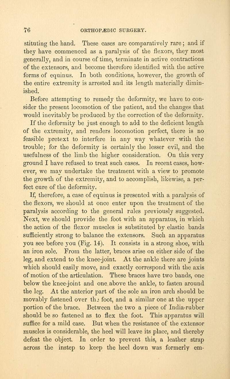 stituting the hand. These cases are comparatively rare; and if they have commenced as a paralysis of the flexors, they most generally, and in course of time, terminate in active contractions of the extensors, and become therefore identified with the active forms of equinus. In both conditions, however, the growth of the entire extremity is arrested and its length materially dimin- ished. Before attempting to remedy the deformity, we have to con- sider the present locomotion of the patient, and the changes that would inevitably be produced by the correction of the deformity. If the deformity be just enough to add to the deficient length of the extremity, and renders locomotion perfect, there is no feasible pretext to interfere in any way whatever with the trouble; for the deformity is certainly the lesser evil, and the usefulness of the limb the higher consideration. On this very ground I have refused to treat such cases. In recent cases, how- ever, we may undertake the treatment with a view to promote the growth of the extremity, and to accomplish, likewise, a per- fect cure of the deformity. If, therefore, a case of equinus is presented with a paralysis of the flexors, we should at once enter upon the treatment of the paralysis according to the general rules previously suggested. Next, we should provide the foot with an apparatus, in which the action of the flexor muscles is substituted by elastic bands sufficiently strong to balance the extensors. Such an apparatus you see before you (Fig. 14). It consists in a strong shoe, with an iron sole. From the latter, braces arise on either side of the leg, and extend to the knee-joint. At the ankle there are joints which should easily move, and exactly correspond with the axis of motion of the articulation. These braces have two bands, one below the knee-joint and one above the ankle, to fasten around the leg. At the anterior part of the sole an iron arch should be movably fastened over thj foot, and a similar one at the upper portion of the brace. Between the two a piece of India-rubber should be so fastened as to flex the foot. This apparatus will suffice for a mild case. But when the resistance of the extensor muscles is considerable, the heel will leave its place, and thereby defeat the object. In order to prevent this, a leather strap across the instep to keep the heel down was formerly em-