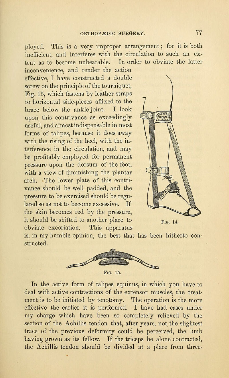 ployed. This is a very improper arrangement; for it is both inefficient, and interferes with the circulation to such an ex- tent as to become unbearable. In order to obviate the latter inconvenience, and render the action effective, I have constructed a double screw on the principle of the tourniquet, Fig. 15, which fastens by leather straps to horizontal side-pieces affixed to the brace below the ankle-joint. I look upon this contrivance as exceedingly useful, and almost indispensable in most forms of talipes, because it does away with the rising of the heel, with the in- terference in the circulation, and may be profitably employed for permanent pressure upon the dorsum of the foot, with a view of diminishing the plantar arch. The lower plate of this contri- vance should be well padded, and the pressure to be exercised should be regu- lated so as not to become excessive. If the skin becomes red by the pressure, it should be shifted to another place to obviate excoriation. This apparatus is, in my humble opinion, the best that has been hitherto con- structed. Fig. 14. Fig. 15. In the active form of talipes equinus, in which you have to deal with active contractions of the extensor muscles, the treat- ment is to be initiated b}7, tenotomy. The operation is the more effective the earlier it is performed. I have had cases under my charge which, have been so completely relieved by the section of the Achillis tendon that, after years, not the slightest trace of the previous deformity could be perceived, the limb having grown as its fellow. If the triceps be alone contracted, the Achillis tendon should be divided at a place from three-