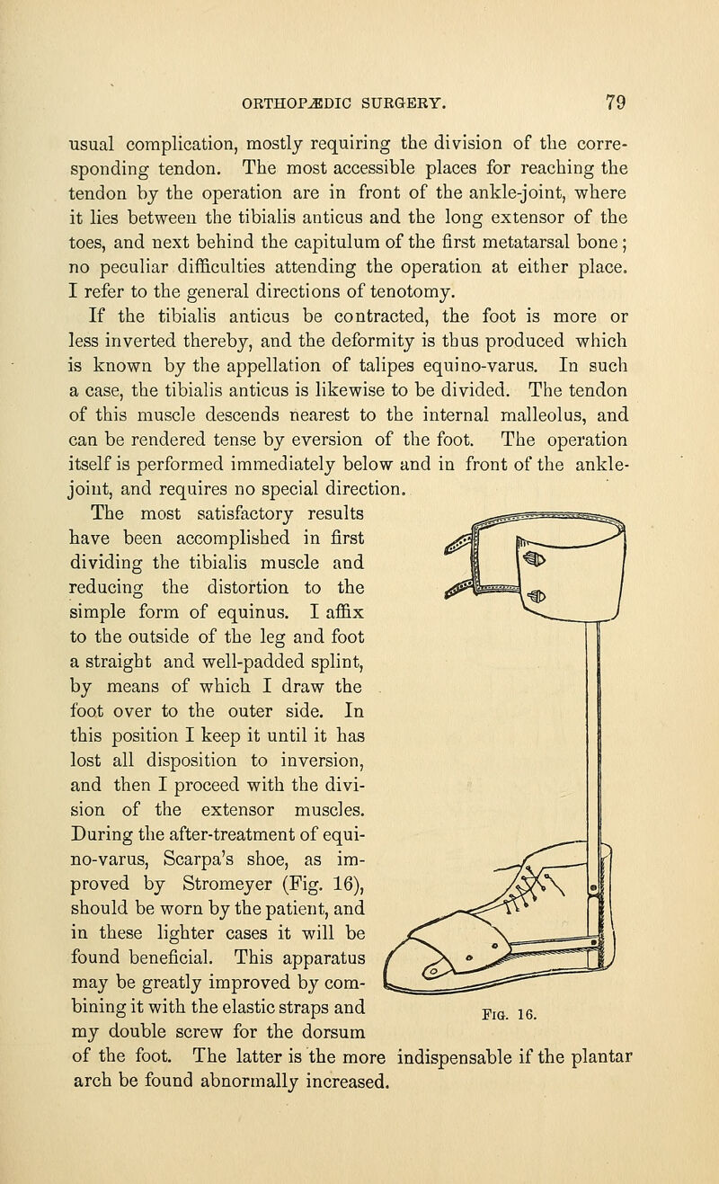 usual complication, mostly requiring the division of the corre- sponding tendon. The most accessible places for reaching the tendon by the operation are in front of the ankle-joint, where it lies between the tibialis anticus and the long extensor of the toes, and next behind the capitulum of the first metatarsal bone; no peculiar difficulties attending the operation at either place. I refer to the general directions of tenotomy. If the tibialis anticus be contracted, the foot is more or less inverted thereby, and the deformity is thus produced which is known by the appellation of talipes equino-varus. In such a case, the tibialis anticus is likewise to be divided. The tendon of this muscle descends nearest to the internal malleolus, and can be rendered tense by eversion of the foot. The operation itself is performed immediately below and in front of the ankle- joint, and requires no special direction. The most satisfactory results have been accomplished in first dividing the tibialis muscle and reducing the distortion to the simple form of equinus. I affix to the outside of the leg and foot a straight and well-padded splint, by means of which I draw the foot over to the outer side. In this position I keep it until it has lost all disposition to inversion, and then I proceed with the divi- sion of the extensor muscles. During the after-treatment of equi- no-varus, Scarpa's shoe, as im- proved by Stromeyer (Fig. 16), should be worn by the patient, and in these lighter cases it will be found beneficial. This apparatus may be greatly improved by com- bining it with the elastic straps and my double screw for the dorsum of the foot. The latter is the more indispensable if the plantar arch be found abnormally increased.