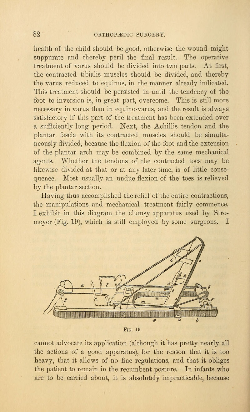 health of the child should be good, otherwise the wound might Suppurate arid thereby peril the final result. The operative treatment of varus should be divided into two parts. At first, the contracted tibialis muscles should be divided, and thereby the varus reduced to equinus, in the manner alread}^ indicated. This treatment should be persisted in until the tendency of the foot to inversion is, in great part, overcome. This is still more necessary in varus than in equino-varus, and the result is always satisfactory if this part of the treatment has been extended over a sufficiently long period. Next, the Achillis tendon and the plantar fascia with its contracted muscles should be simulta- neously divided, because the.flexion of the foot and the extension of the plantar arch may be combined by the same mechanical agents. Whether the tendons of the contracted toes' may be likewise divided at that or at any later time, is of little conse- quence. Most usually an Undue flexion of the toes is relieved by the plantar section. Having thus accomplished the relief of the entire contractions, the manipulations and mechanical treatment fairly commence. I exhibit in this diagram the clumsy apparatus used by Stro- meyer (Fig. 19), which is still employed by some surgeons. I Fig. 19. cannot advocate its application (although it has pretty nearly all the actions of a good apparatus), for the reason that it is too heavy, that it allows of no fine regulations, and that it obliges the patient to remain in the recumbent posture. In infants who are to be carried about, it is absolutely impracticable, because