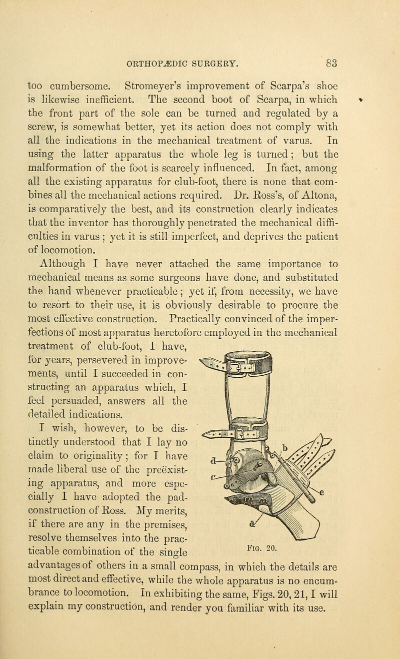 too cumbersome. Stromeyer's improvement of Scarpa's shoe is likewise inefficient. The second boot of Scarpa, in which the front part of the sole can be turned and regulated by a screw, is somewhat better, yet its action does not comply with all the indications in the mechanical treatment of varus. In using the latter apparatus the whole leg is turned ; but the malformation of the foot is scarcely influenced. In fact, among all the existing apparatus for club-foot, there is none that com- bines all the mechanical actions required. Dr. Ross's, of Altona, is comparatively the best, and its construction clearly indicates that the inventor has thoroughly penetrated the mechanical diffi- culties in varus ; yet it is still imperfect, and deprives the patient of locomotion. Although I have never attached the same importance to mechanical means as some surgeons have done, and substituted the hand whenever practicable; yet if, from necessity, we have to resort to their use, it is obviously desirable to procure the most effective construction. Practically convinced of the imper- fections of most apparatus heretofore employed in the mechanical treatment of club-foot, I have, for years, persevered in improve- ments, until I succeeded in con- structing an apparatus which, I feel persuaded, answers all the detailed indications. I wish, however, to be dis- tinctly understood that I lay no claim to originality; for I have made liberal use of the preexist- ing apparatus, and more espe- cially I have adopted the pad- construction of Ross. My merits, if there are any in the premises, resolve themselves into the prac- ticable combination of the single advantages of others in a small compass, in which the details are most direct and effective, while the whole apparatus is no encum- brance to locomotion. In exhibiting the same, Figs. 20, 21,1 will explain my construction, and render you familiar with its use.