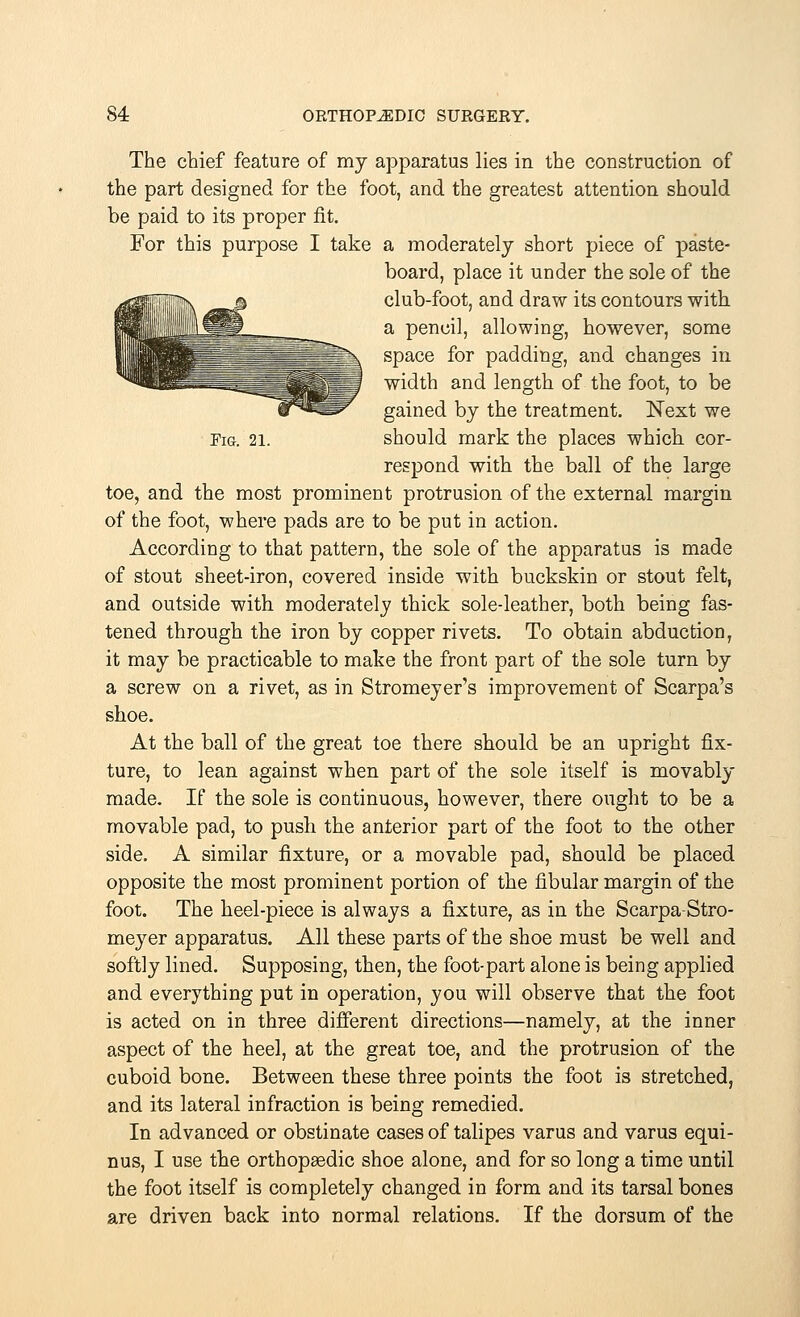 The chief feature of my apparatus lies in the construction of the part designed for the foot, and the greatest attention should be paid to its proper fit. For this purpose I take a moderately short piece of paste- board, place it under the sole of the ^81^ jsssP club-foot, and draw its contours with. BBM =jJL_ _ a pencil, allowing, however, some 1 ill I^^m: ■- \ sPace f°r padding, and changes in ^»8fflBIII=L t^: lE^I width and length of the foot, to be In^S^ gained by the treatment. Next we Fig. 21. should mark the places which, cor- respond with the ball of the large toe, and the most prominent protrusion of the external margin of the foot, where pads are to be put in action. According to that pattern, the sole of the apparatus is made of stout sheet-iron, covered inside with buckskin or stout felt, and outside with moderately thick sole-leather, both being fas- tened through the iron by copper rivets. To obtain abduction, it may be practicable to make the front part of the sole turn by a screw on a rivet, as in Stromeyer's improvement of Scarpa's shoe. At the ball of the great toe there should be an upright fix- ture, to lean against when part of the sole itself is movably made. If the sole is continuous, however, there ought to be a movable pad, to push the anterior part of the foot to the other side. A similar fixture, or a movable pad, should be placed opposite the most prominent portion of the fibular margin of the foot. The heel-piece is always a fixture, as in the Scarpa-Stro- meyer apparatus. All these parts of the shoe must be well and softly lined. Supposing, then, the foot-part alone is being applied and everything put in operation, you will observe that the foot is acted on in three different directions—namely, at the inner aspect of the heel, at the great toe, and the protrusion of the cuboid bone. Between these three points the foot is stretched, and its lateral infraction is being remedied. In advanced or obstinate cases of talipes varus and varus equi- nus, I use the orthopaedic shoe alone, and for so long a time until the foot itself is completely changed in form and its tarsal bones are driven back into normal relations. If the dorsum of the