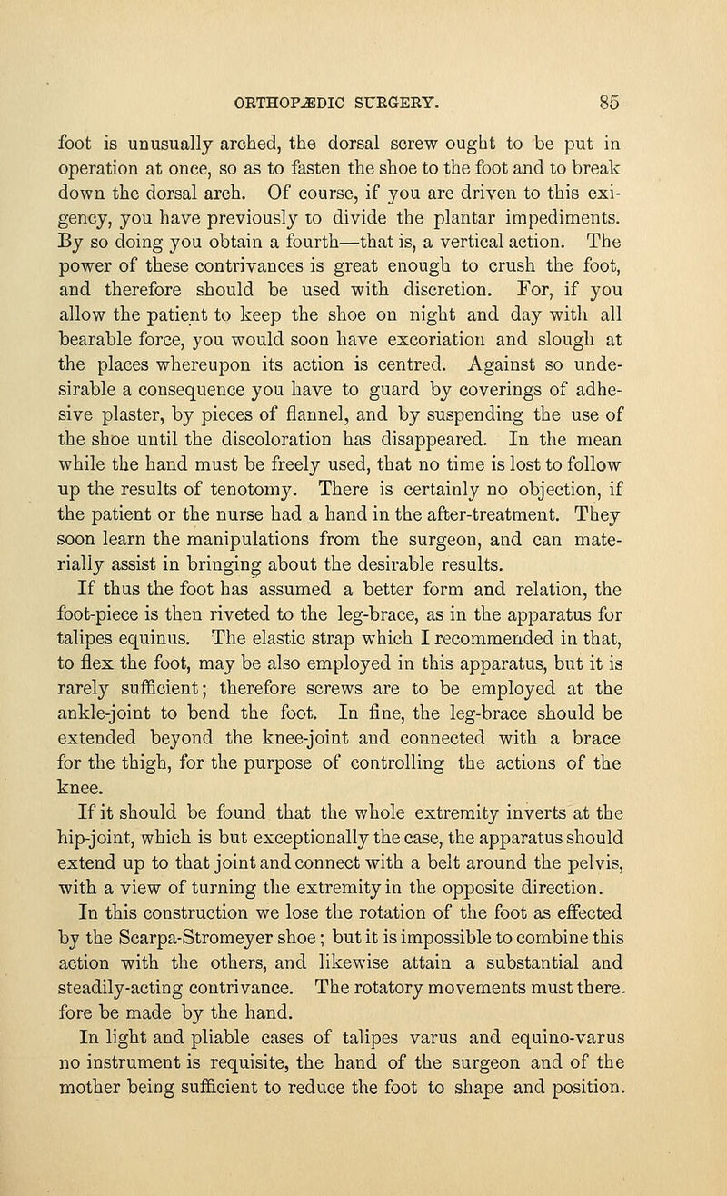 foot is unusually arched, the dorsal screw ought to be put in operation at once, so as to fasten the shoe to the foot and to break down the dorsal arch. Of course, if you are driven to this exi- gency, you have previously to divide the plantar impediments. By so doing you obtain a fourth—that is, a vertical action. The power of these contrivances is great enough to crush the foot, and therefore should be used with discretion. For, if you allow the patient to keep the shoe on night and day with all bearable force, you would soon have excoriation and slough at the places whereupon its action is centred. Against so unde- sirable a consequence you have to guard by coverings of adhe- sive plaster, by pieces of flannel, and by suspending the use of the shoe until the discoloration has disappeared. In the mean while the hand must be freely used, that no time is lost to follow up the results of tenotomy. There is certainly no objection, if the patient or the nurse had a hand in the after-treatment. They soon learn the manipulations from the surgeon, and can mate- rially assist in bringing about the desirable results. If thus the foot has assumed a better form and relation, the foot-piece is then riveted to the leg-brace, as in the apparatus for talipes equinus. The elastic strap which I recommended in that, to flex the foot, may be also employed in this apparatus, but it is rarely sufficient; therefore screws are to be employed at the ankle-joint to bend the foot. In fine, the leg-brace should be extended beyond the knee-joint and connected with a brace for the thigh, for the purpose of controlling the actions of the knee. If it should be found that the whole extremity inverts at the hip-joint, which is but exceptionally the case, the apparatus should extend up to that joint and connect with a belt around the pelvis, with a view of turning the extremity in the opposite direction. In this construction we lose the rotation of the foot as effected by the Scarpa-Stromeyer shoe; but it is impossible to combine this action with the others, and likewise attain a substantial and steadily-acting contrivance. The rotatory movements must there, fore be made by the hand. In light and pliable cases of talipes varus and equino-varus no instrument is requisite, the hand of the surgeon and of the mother being sufficient to reduce the foot to shape and position.