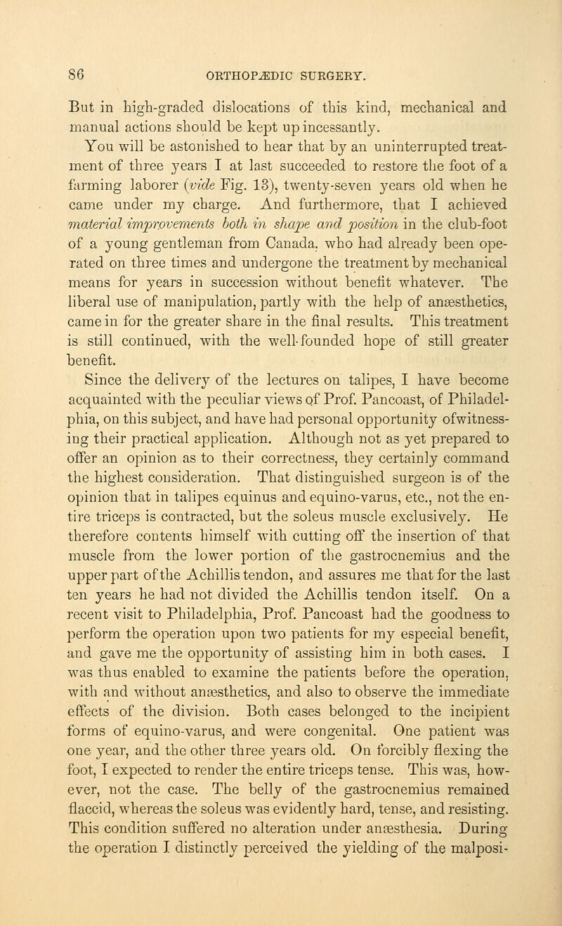 But in high-graded dislocations of this kind, mechanical and manual actions should be kept up incessantly. You will be astonished to hear that by an uninterrupted treat- ment of three years I at last succeeded to restore the foot of a farming laborer (vide Fig. 13), twenty-seven years old when he came under my charge. And furthermore, that I achieved material improvements both in shape and position in the club-foot of a young gentleman from Canada, who had already been ope- rated on three times and undergone the treatment by mechanical means for years in succession without benefit whatever. The liberal use of manipulation, partly with the help of anaesthetics, came in for the greater share in the final results. This treatment is still continued, with the well-founded hope of still greater benefit. Since the delivery of the lectures on talipes, I have become acquainted with the peculiar views of Prof. Pancoast, of Philadel- phia, on this subject, and have had personal opportunity ofwitness- ing their practical application. Although not as yet prepared to offer an opinion as to their correctness, they certainly command the highest consideration. That distinguished surgeon is of the opinion that in talipes equinus and equino-varus, etc., not the en- tire triceps is contracted, but the soleus muscle exclusively. He therefore contents himself with cutting off the insertion of that muscle from the lower portion of the gastrocnemius and the upper part of the A chillis tendon, and assures me that for the last ten years he had not divided the Achillis tendon itself. On a recent visit to Philadelphia, Prof. Pancoast had the goodness to perform the operation upon two patients for my especial benefit, and gave me the opportunity of assisting him in both cases. I was thus enabled to examine the patients before the operation, with and without anaesthetics, and also to observe the immediate effects of the division. Both cases belonged to the incipient forms of equino-varus, and were congenital. One patient was one year, and the other three years old. On forcibly flexing the foot, I expected to render the entire triceps tense. This was, how- ever, not the case. The belly of the gastrocnemius remained flaccid, whereas the soleus was evidently hard, tense, and resisting. This condition suffered no alteration under anaesthesia. During the operation I distinctly perceived the yielding of the malposi-