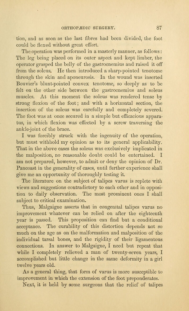 tion, and as soon as the last fibres had been divided, the foot could be flexed without great effort. The operation was performed in a masterly manuer, as follows: The leg being placed on its outer aspect and kept limber, the operator grasped the belly of the gastrocnemius and raised it off from the soleus. He then introduced a sharp-pointed tenotome through the skin and aponeurosis. In the wound was inserted Bouvier's blunt-pointed convex tenotome, so deeply as to be felt on the other side between the gastrocnemius and soleus muscles. At this moment the soleus was rendered tense by strong flexion of the foot; and with a horizontal section, the insertion of the soleus was carefully and completely severed. The foot was at once secured in a simple but efficacious appara- tus, in which flexion was effected b}7 a screw traversing the ankle-joint of the brace. I was forcibly struck with the ingenuity of the operation, but must withhold my opinion as to its general applicability. That in the above cases the soleus was exclusively implicated in the malposition, no reasonable doubt could be entertained. I am not prepared, however, to admit or deny the opinion of Dr. Pancoast in the generality of cases, until further experience shall give me an opportunity of thoroughly testing it. The literature on the subject of talipes varus is replete with views and suggestions contradictory to each other and in opposi- tion to daily observation. The most prominent ones I shall subject to critical examination. Thus, Malgaigne asserts that in congenital talipes varus no improvement whatever can be relied on after the eighteenth year is passed. This proposition can find but a conditional acceptance. The curability of this distortion depends not so much on the age as on the malformation and malposition of the individual tarsal bones, and the rigidity of their ligamentous connections. In answer to Malgaigne, I need but repeat that while I completely relieved a man of twenty-seven years, I accomplished but little change in the same deformity in a girl twelve years old. As a general thing, that form of varus is more susceptible to improvement in which the extension of the foot preponderates. Next, it is held by some surgeons that the relief of talipes