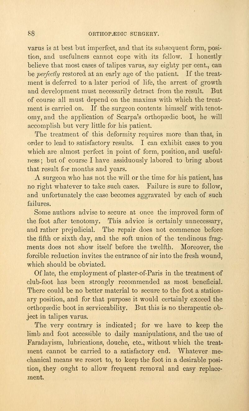 varus is at best but imperfect, and that its subsequent form, posi- tion, and usefulness cannot cope with its fellow. I honestly believe that most cases of talipes varus, say eighty per cent., can be perfectly restored at an early age of the patient. If the treat- ment is deferred to a later period of life, the arrest of growth and development must necessarily detract from the result. But of course all must depend on the maxims with which the treat- ment is carried on. If the surgeon contents himself with tenot- omy, and the application of Scarpa's orthopsedic boot, he will accomplish but very little for his patient. The treatment of this deformity requires more than that, in order to lead to satisfactory results. I can exhibit cases to you which are almost perfect in point of form, position, and useful- ness ; but of course I have assiduously labored to bring about that result for months and years. A surgeon who has not the will or the time for his patient, has no right whatever to take such cases. Failure is sure to follow, and unfortunately the case becomes aggravated by each of such failures. Some authors advise to secure at once the improved form of the foot after tenotomy. This advice is certainly unnecessary, and rather prejudicial. The repair does not commence before the fifth or sixth day, and the soft union of the tendinous frag- ments does not show itself before the twelfth. Moreover, the forcible reduction invites the entrance of air into the fresh wound, which should be obviated. Of late, the employment of plaster-of-Paris in the treatment of club-foot has been strongly recommended as most beneficial. There could be no better material to secure to the foot a station- ary position, and for that purpose it would certainly exceed the orthopaedic boot in serviceability. But this is no therapeutic ob- ject in talipes varus. The very contrary is indicated; for we have to keep the limb and foot accessible to daily manipulations, and the use of Faradayism, lubrications, douche, etc., without which the treat- ment cannot be carried to a satisfactory end. Whatever me- chanical means we resort to, to keep the foot in a desirable posi- tion, they ought to allow frequent removal and easy replace- ment.