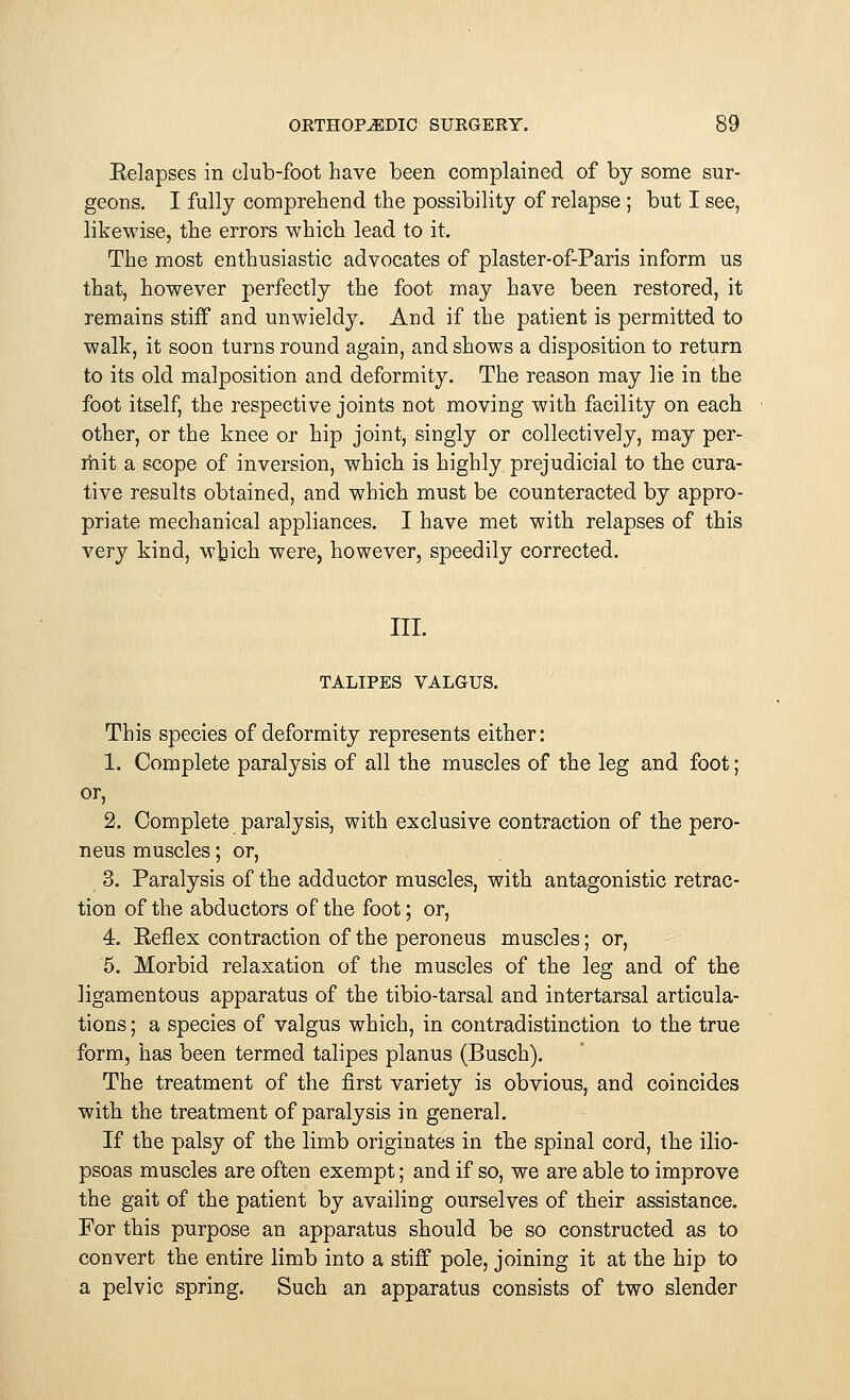 Eelapses in club-foot have been complained of by some sur- geons. I fully comprehend the possibility of relapse ; but I see, likewise, the errors which lead to it. The most enthusiastic advocates of plaster-of-Paris inform us that, however perfectly the foot may have been restored, it remains stiff and unwieldy. And if the patient is permitted to walk, it soon turns round again, and shows a disposition to return to its old malposition and deformity. The reason may lie in the foot itself, the respective joints not moving with facility on each other, or the knee or hip joint, singly or collectively, may per- mit a scope of inversion, which is highly prejudicial to the cura- tive results obtained, and which must be counteracted by appro- priate mechanical appliances. I have met with relapses of this very kind, w^ich were, however, speedily corrected. III. TALIPES VALGUS. This species of deformity represents either: 1. Complete paralysis of all the muscles of the leg and foot; or, 2. Complete paralysis, with exclusive contraction of the pero- neus muscles; or, 3. Paralysis of the adductor muscles, with antagonistic retrac- tion of the abductors of the foot; or, 4. Eeflex contraction of the peroneus muscles; or, 5. Morbid relaxation of the muscles of the leg and of the ligamentous apparatus of the tibio-tarsal and intertarsal articula- tions ; a species of valgus which, in contradistinction to the true form, has been termed talipes planus (Busch). The treatment of the first variety is obvious, and coincides with the treatment of paralysis in general. If the palsy of the limb originates in the spinal cord, the ilio- psoas muscles are often exempt; and if so, we are able to improve the gait of the patient by availing ourselves of their assistance. For this purpose an apparatus should be so constructed as to convert the entire limb into a stiff pole, joining it at the hip to a pelvic spring. Such an apparatus consists of two slender