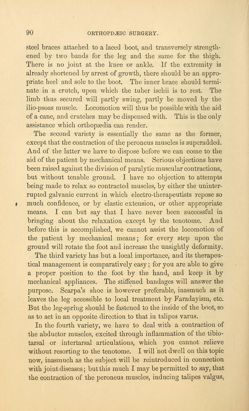 steel braces attached to a laced boot, and transversely strength- ened by two bands for the leg and the same for the thigh. There is no joint at the knee or ankle. If the extremity is already shortened by arrest of growth, there should be an appro- priate heel and sole to the boot. The inner brace should termi- nate in a crutch, upon which the tuber ischii is to rest. The limb thus secured will partly swing, partly be moved by the ilio-psoas muscle. Locomotion will thus be possible with the aid of a cane, and crutches may be dispensed with. This is the only assistance which orthopsedia can render. The second variety is essentially the same as the former, except that the contraction of the peroneus muscles is superadded. And of the latter we have to dispose before we can come to the aid of the patient by mechanical means. Serious objections have been raised against the division of paralytic muscular contractions, but without tenable ground. I have no objection to attempts being made to relax so contracted muscles, by either the uninter- rupted galvanic current in which electro-therapeutists repose so much confidence, or by elastic extension, or other appropriate means. I can but say that I have never been successful in bringing about the relaxation except by the tenotome. And before this is accomplished, we cannot assist the locomotion of the patient by mechanical means; for every step upon the ground will rotate the foot and increase the unsightly deformity. The third variety has but a local importance, and its therapeu- tical management is comparatively easy; for you are able to give a proper position to the foot by the hand, and keep it by mechanical appliances. The stiffened bandages will answer the purpose. Scarpa's shoe is however preferable, inasmuch as it leaves the leg accessible to local treatment by Faraday ism, etc. But the leg-spring should be fastened to the inside of the boot, so as to act in an opposite direction to that in talipes varus. In the fourth variety, we have to deal with a contraction of the abductor muscles, excited through inflammation of the tibio- tarsal or intertarsal articulations, which you cannot relieve without resorting to the tenotome. I will not dwell on this topic now, inasmuch as the subject will be reintroduced in connection with joint diseases; but this much I may be permitted to say, that the contraction of the peroneus muscles, inducing talipes valgus,