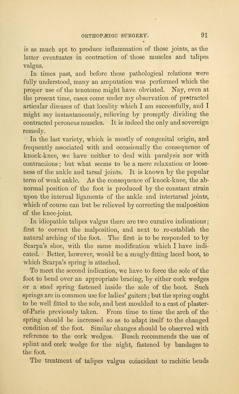 is as much apt to produce inflammation of those joints, as the latter eventuates in contraction of those muscles and talipes valgus. In times past, and before these pathological relations were fully understood, many an amputation was performed which the proper use of the tenotome might have obviated. Nay, even at the present time, cases come under my observation of protracted articular diseases of that locality which I am successfully, and I might say instantaneously, relieving by promptly dividing the contracted peroneus muscles. It is indeed the only and sovereign remedy. In the last variety, which is mostly of congenital origin, and frequently associated with and occasionally the consequence of knock-knee, we have neither to deal with paralysis nor with contractions ; but what seems to be a mere relaxation or loose- ness of the ankle and tarsal joints. It is known by the popular term of weak ankle. As the consequence of knock-knee, the ab- normal position of the foot is produced by the constant strain upon the internal ligaments of the ankle and intertarsal joints, which of course can but be relieved by correcting the malposition of the knee-joint. • In idiopathic talipes valgus there are two curative indications; first to correct the malposition, and next to re-establish the natural arching of the foot. The first is to be responded to by Scarpa's shoe, with the same modification which I have indi- cated. - Better, however, would be a snugly-fitting laced boot, to which Scarpa's spring is attached. To meet the second indication, we have to force the sole of the foot to bend over an appropriate bracing, by either cork wedges or a steel spring fastened inside the sole of the boot. Such springs are in common use for ladies' gaiters ; but the spring ought to be well fitted to the sole, and best moulded to a cast of plaster- of-Paris previously taken. From time to time the arch of the spring should be increased so as to adapt itself to the changed condition of the foot. Similar changes should be observed with reference to the cork wedges. Busch recommends the use of splint and cork wedge for the night, fastened by bandages to the foot. The treatment of talipes valgus coincident to rachitic bends