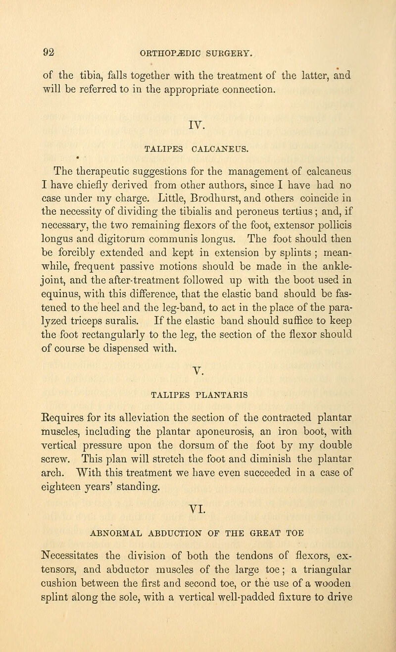 of the tibia, falls together with the treatment of the latter, and will be referred to in the appropriate connection. IV. TALIPES CALCANEUS. The therapeutic suggestions for the management of calcaneus I have chiefly derived from other authors, since I have had no case under my charge. Little, Brodhurst, and others coincide in the necessity of dividing the tibialis and peroneus tertius; and, if necessary, the two remaining flexors of the foot, extensor pollicis longus and digitorum communis longus. The foot should then be forcibly extended and kept in extension by splints ; mean- while, frequent passive motions should be made in the ankle- joint, and the after-treatment followed up with the boot used in equinus, with this difference, that the elastic band should be fas- tened to the heel and the leg-band, to act in the place of the para- lyzed triceps suralis. If the elastic band should suffice to keep the foot rectangularly to the leg, the section of the flexor should of course be dispensed with. V. TALIPES PLANTARIS Requires for its alleviation the section of the contracted plantar muscles, including the plantar aponeurosis, an iron boot, with vertical pressure upon the dorsum of the foot by my double screw. This plan will stretch the foot and diminish the plantar arch. With this treatment we have even succeeded in a case of eighteen years' standing. VI. ABNORMAL ABDUCTION OF THE GREAT TOE Necessitates the division of both the tendons of flexors, ex- tensors, and abductor muscles of the large toe; a triangular cushion between the first and second toe, or the use of a wooden splint along the sole, with a vertical well-padded fixture to drive