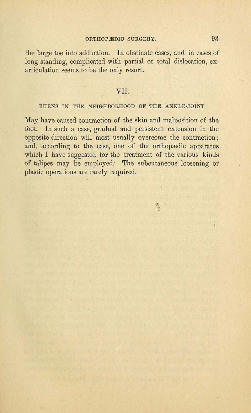 the large toe into adduction. In obstinate cases, and in cases of long standing, complicated with partial or total dislocation, ex- articulation seems to be the only resort. VII. BURNS IN THE NEIGHBORHOOD OF THE ANKLE-JOINT May have caused contraction of the skin and malposition of the foot. In such a case, gradual and persistent extension in the opposite direction will most usually overcome the contraction; and, according to the case, one of the orthopaedic apparatus which I have suggested for the treatment of the various kinds of talipes may be employed: The subcutaneous loosening or plastic operations are rarely required.