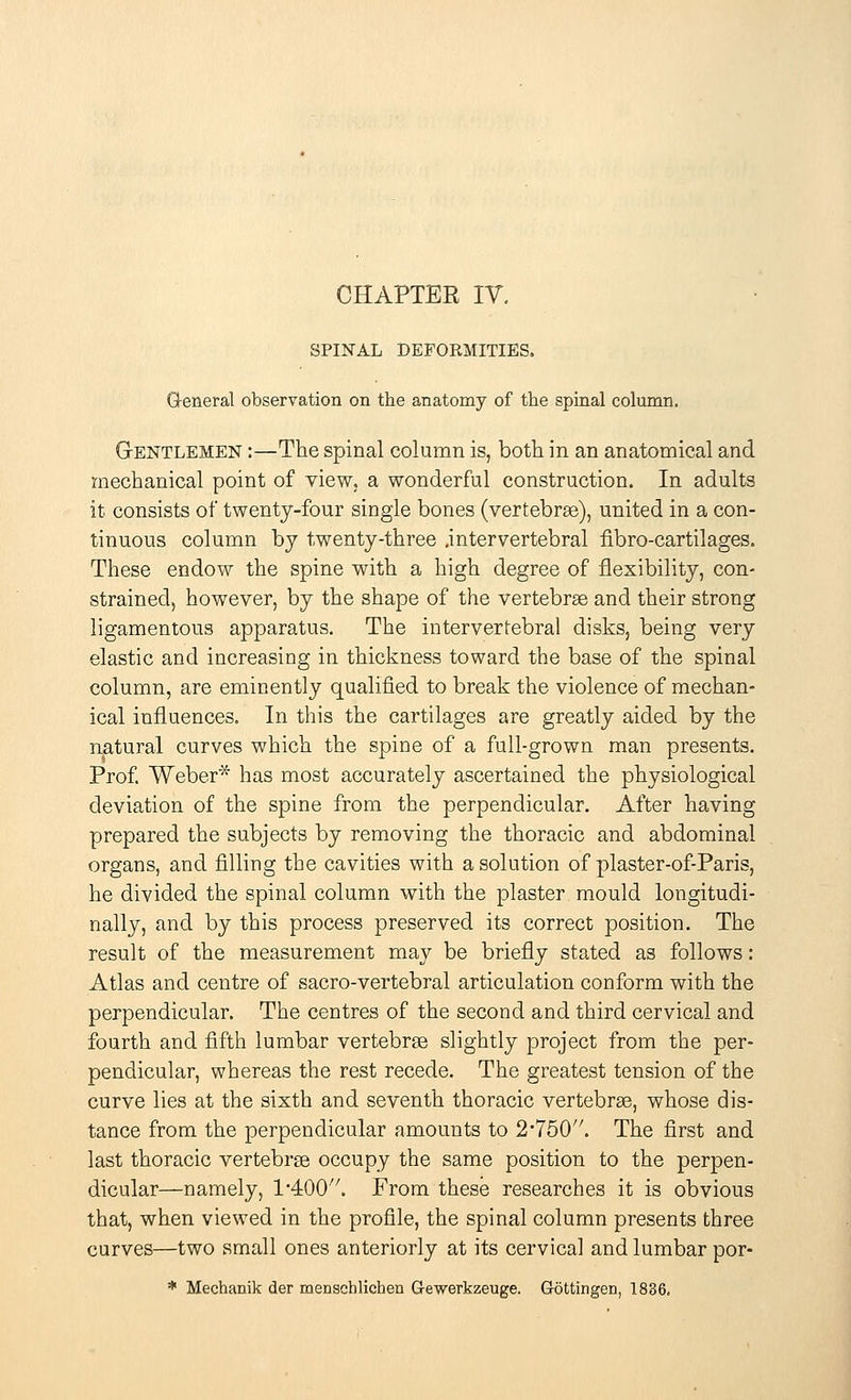 SPINAL DEFORMITIES. General observation on the anatomy of the spinal column. Gentlemen :—The spinal column is, both in an anatomical and mechanical point of view, a wonderful construction. In adults it consists of twenty-four single bones (vertebras), united in a con- tinuous column by twenty-three .intervertebral fibre-cartilages. These endow the spine with a high degree of flexibility, con- strained, however, by the shape of the vertebras and their strong ligamentous apparatus. The intervertebral disks, being very elastic and increasing in thickness toward the base of the spinal column, are eminently qualified to break the violence of mechan- ical influences. In this the cartilages are greatly aided by the natural curves which the spine of a full-grown man presents. Prof. Weber* has most accurately ascertained the physiological deviation of the spine from the perpendicular. After having prepared the subjects by removing the thoracic and abdominal organs, and filling the cavities with a solution of plaster-of-Paris, he divided the spinal column with the plaster mould longitudi- nally, and by this process preserved its correct position. The result of the measurement may be briefly stated as follows: Atlas and centre of sacro-vertebral articulation conform with the perpendicular. The centres of the second and third cervical and fourth and fifth lumbar vertebras slightly project from the per- pendicular, whereas the rest recede. The greatest tension of the curve lies at the sixth and seventh thoracic vertebras, whose dis- tance from the perpendicular amounts to 2'750/7. The first and last thoracic vertebras occupy the same position to the perpen- dicular—namely, 1400. From these researches it is obvious that, when viewed in the profile, the spinal column presents three curves—two small ones anteriorly at its cervical and lumbar por- * Mechanik der menschlichea Gewerkzeuge. Gottingen, 1836.