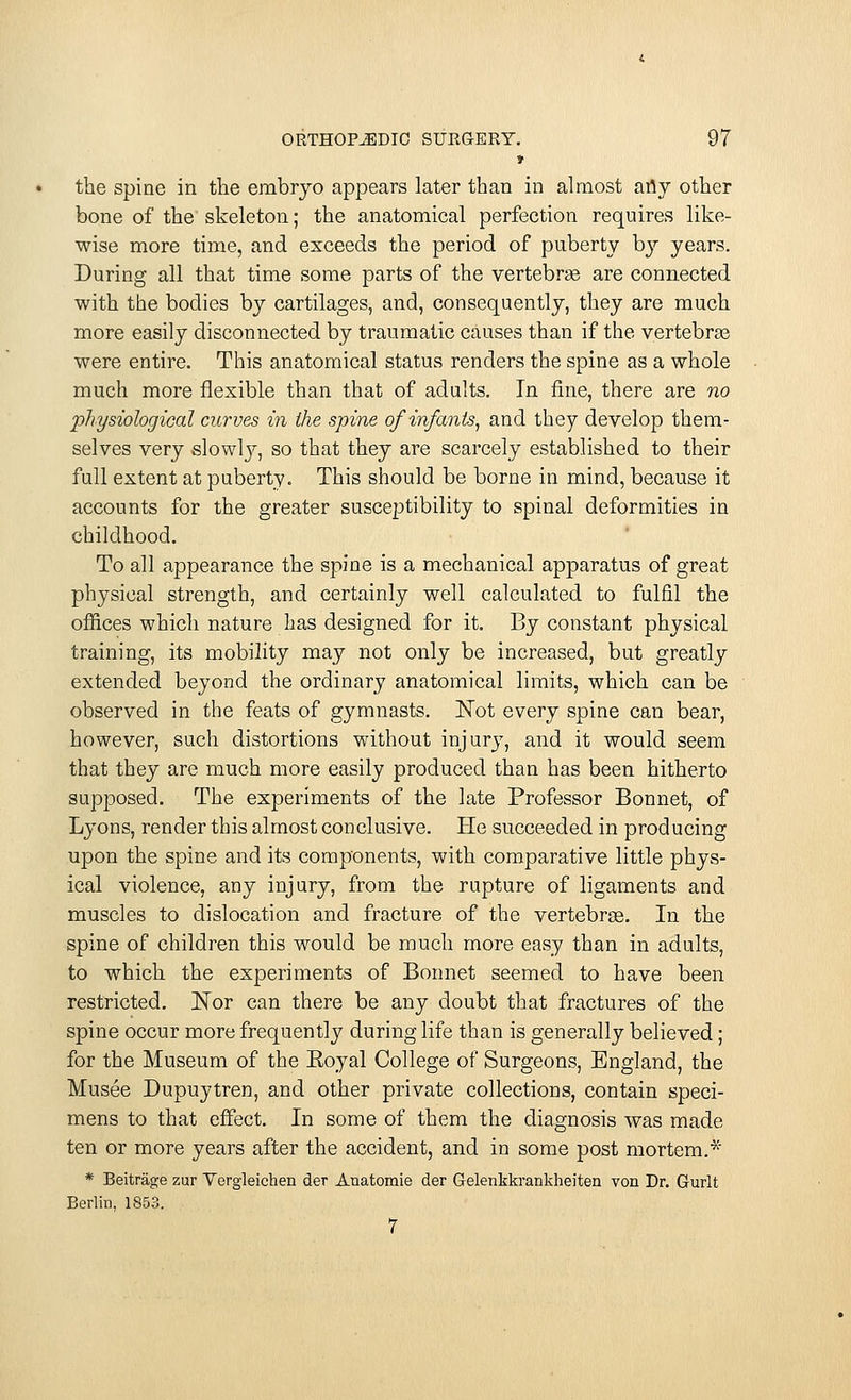 » the spine in the embryo appears later than in almost any other bone of the skeleton; the anatomical perfection requires like- wise more time, and exceeds the period of puberty by years. During all that time some parts of the vertebrae are connected with the bodies by cartilages, and, consequently, they are much more easily disconnected by traumatic causes than if the vertebras were entire. This anatomical status renders the spine as a whole much more flexible than that of adults. In fine, there are no physiological curves in the spine of infants, and they develop them- selves very slowty, so that they are scarcely established to their full extent at puberty. This should be borne in mind, because it accounts for the greater susceptibility to spinal deformities in childhood. To all appearance the spine is a mechanical apparatus of great physical strength, and certainly well calculated to fulfil the offices which nature has designed for it. By constant physical training, its mobility may not only be increased, but greatly extended beyond the ordinary anatomical limits, which can be observed in the feats of gymnasts. Not every spine can bear, however, such distortions without injury, and it would seem that they are much more easily produced than has been hitherto supposed. The experiments of the late Professor Bonnet, of Lyons, render this almost conclusive. He succeeded in producing upon the spine and its components, with comparative little phys- ical violence, any injury, from the rupture of ligaments and muscles to dislocation and fracture of the vertebras. In the spine of children this would be much more easy than in adults, to which the experiments of Bonnet seemed to have been restricted. Nor can there be any doubt that fractures of the spine occur more frequently during life than is generally believed; for the Museum of the Eoyal College of Surgeons, England, the Musee Dupuytren, and other private collections, contain speci- mens to that effect. In some of them the diagnosis was made ten or more years after the accident, and in some post mortem.* * Beitrage zur Vergleichen der Auatoraie der Gelenkkrankheiten von Dr. Gurlt Berlin, 1853. 7