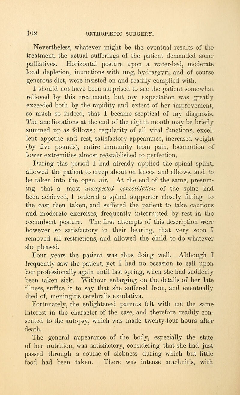 Nevertheless, whatever might be the eventual results of the treatment, the actual sufferings of the patient demanded some palliatives. Horizontal posture upon a water-bed, moderate local depletion, inunctions with ung. hydrargyri, and of course generous diet, were insisted on and readily complied with. I should not have been surprised to see the patient somewhat relieved by this treatment; but my expectation was greatly exceeded both by the rapidity and extent of her improvement,, so much so indeed, that I became sceptical of my diagnosis. The ameliorations at the end of the eighth month may be briefly summed up as follows: regularity of all vital functions, excel- lent appetite and rest, satisfactory appearance, increased weight (by five pounds), entire immunity from pain, locomotion of lower extremities almost reestablished to perfection. During this period I had already applied the spinal splint, allowed the patient to creep about on knees and elbows, and to be taken into the open air. At the end of the same, presum- ing that a most unexpected consolidation of the spine had been achieved, I ordered a spinal supporter closely fitting to the cast then taken, and suffered the patient to take cautious and moderate exercises, frequently interrupted by rest in the recumbent posture. The first attempts of this description were however so satisfactory in their bearing, that very soon I removed all restrictions, and allowed the child to do whatever she pleased. Four years the patient was thus doing well. Although I frequently saw the patient, yet I had no occasion to call upon her professionally again until last spring, when she had suddenly been taken sick. Without enlarging on the details of her late illness, suffice it to say that she suffered from, and eventually died of, meningitis cerebralis exudativa. Fortunately, the enlightened parents felt with me the same interest in the character of the case, and therefore readily con- sented to the autopsy, which was made twenty-four hours after death. The general appearance of the body, especially the state of her nutrition, was satisfactory, considering that she had just passed through a course of sickness during which but little food had been taken. There was intense arachnitis, with