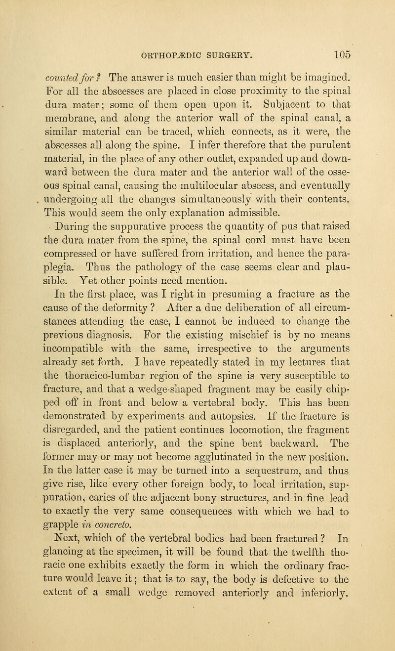 counted for t The answer is much easier than might be imagined. For all the abscesses are placed in close proximity to the spinal dura mater; some of them open upon it. Subjacent to that membrane, and along the anterior wall of the spinal canal, a similar material can be traced, which connects, as it were, the abscesses all along the spine. I infer therefore that the purulent material, in the place of any other outlet, expanded up and down- ward between the dura mater and the anterior wall of the osse- ous spinal canal, causing the multilocular abscess, and eventually undergoing all the changes simultaneously with their contents. This would seem the only explanation admissible. During the suppurative process the quantity of pus that raised the dura mater from the spine, the spinal cord must have been compressed or have suffered from irritation, and hence the para- plegia. Thus the pathology of the case seems clear and plau- sible. Yet other points need mention. In the first place, was I right in presuming a fracture as the cause of the deformity ? After a due deliberation of all circum- stances attending the case, I cannot be induced to change the previous diagnosis. For the existing mischief is by no means incompatible with the same, irrespective to the arguments already set forth. I have repeatedly stated in my lectures that the thoracico-lumbar region of the spine is very susceptible to fracture, and that a wedge-shaped fragment may be easily chip- ped off in front and below a vertebral body. This has been demonstrated by experiments and autopsies. If the fracture is disregarded, and the patient continues locomotion, the fragment is displaced anteriorly, and the spine bent backward. The former may or may not become agglutinated in the new position. In the latter case it may be turned into a sequestrum, and thus give rise, like every other foreign bod}', to local irritation, sup- puration, caries of the adjacent bony structures, and in fine lead to exactly the very same consequences with which we had to grapple in concrete. Next, which of the vertebral bodies had been fractured ? In glancing at the specimen, it will be found that the twelfth tho- racic one exhibits exactly the form in which the ordinary frac- ture would leave it; that is to say, the body is defective to the extent of a small v/edge removed anteriorly and inferiorly.