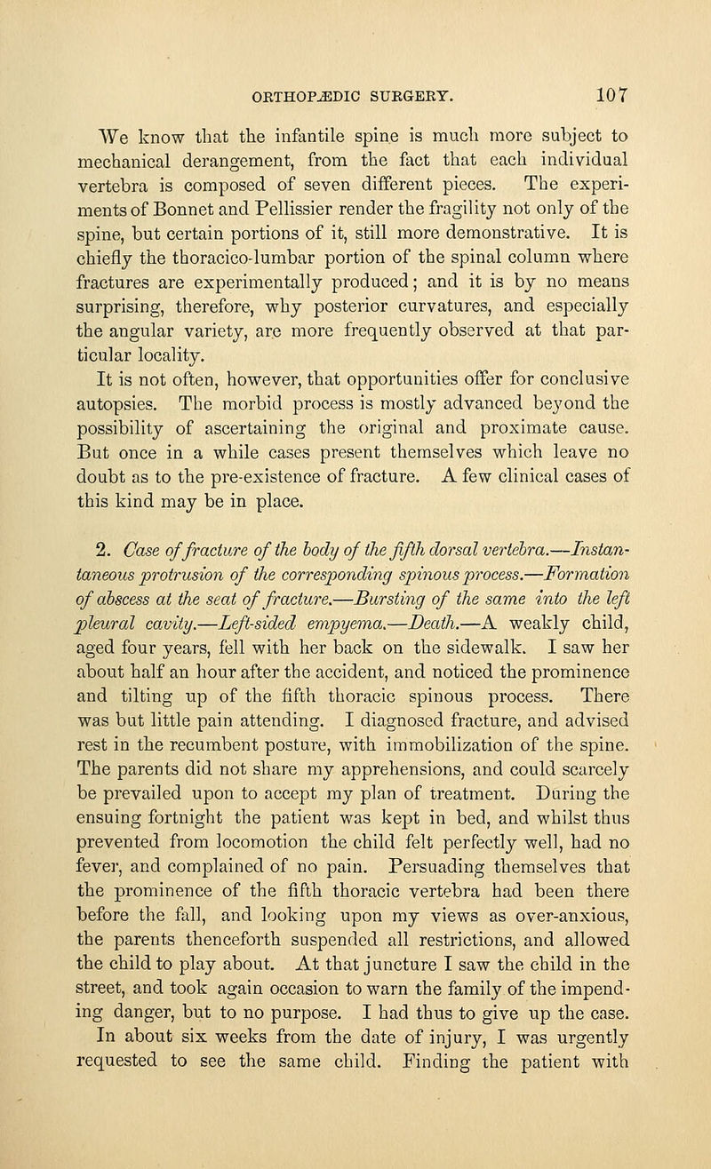 We know that the infantile spine is much more subject to mechanical derangement, from the fact that each individual vertebra is composed of seven different pieces. The experi- ments of Bonnet and Pellissier render the fragility not only of the spine, but certain portions of it, still more demonstrative. It is chiefly the thoracico-lumbar portion of the spinal column where fractures are experimentally produced; and it is by no means surprising, therefore, why posterior curvatures, and especially the angular variety, are more frequently observed at that par- ticular locality. It is not often, however, that opportunities offer for conclusive autopsies. The morbid process is mostly advanced beyond the possibility of ascertaining the original and proximate cause. But once in a while cases present themselves which leave no doubt as to the pre-existence of fracture. A few clinical cases of this kind may be in place. 2. Case of fracture of the body of the fifth dorsal vertebra.—Instan- taneous protrusion of the corresponding spinous process.—Formation of abscess at the seat of fracture.—Bursting of the same into the left pleural cavity.—Left-sided empyema.—Death.—A weakly child, aged four years, fell with her back on the sidewalk. I saw her about half an hour after the accident, and noticed the prominence and tilting up of the fifth thoracic spinous process. There was but little pain attending. I diagnosed fracture, and advised rest in the recumbent posture, with immobilization of the spine. The parents did not share my apprehensions, and could scarcely be prevailed upon to accept my plan of treatment. During the ensuing fortnight the patient was kept in bed, and whilst thus prevented from locomotion the child felt perfectly well, had no fever, and complained of no pain. Persuading themselves that the prominence of the fifth thoracic vertebra had been there before the fall, and looking upon my views as over-anxious, the parents thenceforth suspended all restrictions, and allowed the child to play about. At that juncture I saw the child in the street, and took again occasion to warn the family of the impend- ing danger, but to no purpose. I had thus to give up the case. In about six weeks from the date of injury, I was urgently requested to see the same child. Finding the patient with