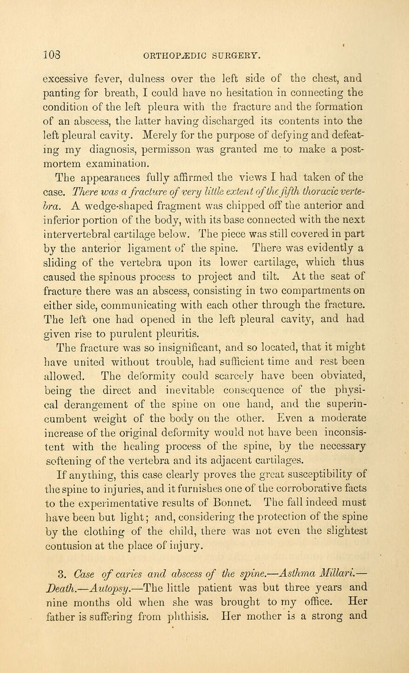 excessive fever, dulness over the left side of the chest, and panting for breath, I could have no hesitation in connecting the condition of the left pleura with the fracture and the formation of an abscess, the latter having discharged its contents into the left pleural cavity. Merely for the purpose of defying and defeat- ing my diagnosis, permisson was granted me to make a post- mortem examination. The appearances fully affirmed the views I had taken of the case. There was a fracture of very little extent of the fifth thoracic verte- bra. A wedge-shaped fragment was chipped off the anterior and inferior portion of the body, with its base connected with the next intervertebral cartilage below. The piece was still covered in part by the anterior ligament of the spine. There was evidently a sliding of the vertebra upon its lower cartilage, which thus caused the spinous process to project and tilt. At the seat of fracture there was an abscess, consisting in two compartments on either side, communicating with each other through the fracture. The left one had opened in the left pleural cavity, and had given rise to purulent pleuritis. The fracture was so insignificant, and so located, that it might have united without trouble, had sufficient time and rest been allowed. The deformity could scarcely have been obviated, being the direct and inevitable consequence of the physi- cal derangement of the spine on one hand, and the superin- cumbent weight of the body on the other. Even a moderate increase of the original deformity would not have been inconsis- tent with the healing process of the spine, by the necessary softening of the vertebra and its adjacent cartilages. If anything, this case clearly proves the great susceptibility of the spine to injuries, and it furnishes one of the corroborative facts to the experimentative results of Bonnet. The fall indeed must have been but light; and, considering the protection of the spine by the clothing of the child, there was not even the slightest contusion at the place of injury. 3. Case of caries and abscess of the spine.—Asthma Millari.— Death.—Autopsy.—The little patient was but three years and nine months old when she was brought to my office. Her father is suffering from phthisis. Her mother is a strong and