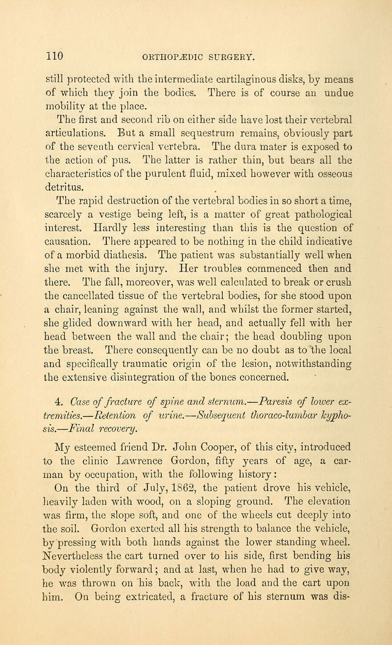 still protected with the intermediate cartilaginous disks, by means of which they join the bodies. There is of course an undue mobility at the place. The first and second rib on either side have lost their vertebral articulations. But a small sequestrum remains, obviously part of the seventh cervical vertebra. The dura mater is exposed to the action of pus. The latter is rather thin, but bears all the characteristics of the purulent fluid, mixed however with osseous detritus. The rapid destruction of the vertebral bodies in so short a time, scarcely a vestige being left, is a matter of great pathological interest. Hardly less interesting than this is the question of causation. There appeared to be nothing in the child indicative of a morbid diathesis. The patient was substantially well when she met with the injury. Her troubles commenced then and there. The fall, moreover, was well calculated to break or crush the cancellated tissue of the vertebral bodies, for she stood upon a chair, leaning against the wall, and whilst the former started, she glided downward with her head, and actually fell with her head between the wall and the chair; the head doubling upon the breast. There consequently can be no doubt as to the local and specifically traumatic origin of the lesion, notwithstanding the extensive disintegration of the bones concerned. 4. Case of fracture of spine and sternum.—Paresis of lower ex- tremities.—Pretention of urine.—Subsequent thoraco-lumbar kypho- sis.—Pinal recovery. My esteemed friend Dr. John Cooper, of this city, introduced to the clinic Lawrence Gordon, fifty years of age, a car- man by occupation, with the following history: On the third of July, 1862, the patient drove his vehicle, heavily laden with wood, on a sloping ground. The elevation was firm, the slope soft, and one of the wheels cut deeply into the soil. Gordon exerted all his strength to balance the vehicle, by pressing with both hands against the lower standing wheel. Nevertheless the cart turned over to his side, first bending his body violently forward; and at last, when he had to give way, he was thrown on his back, with the load and the cart upon him. On being extricated, a fracture of his sternum was dis-