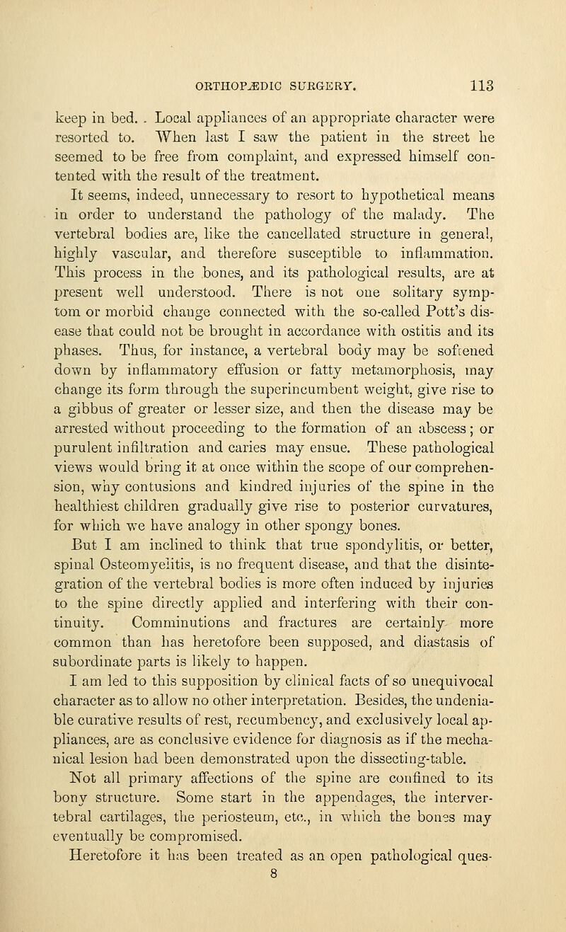 keep in bed. . Local appliances of an appropriate character were resorted to. When last I saw the patient in the street he seemed to be free from complaint, and expressed himself con- tented with the result of the treatment. It seems, indeed, unnecessary to resort to hypothetical means in order to understand the pathology of the malady. The vertebral bodies are, like the cancellated structure in general, highly vascular, and therefore susceptible to inflammation. This process in the bones, and its pathological results, are at present well understood. There is not one solitary symp- tom or morbid change connected with the so-called Pott's dis- ease that could not be brought in accordance with ostitis and its phases. Thus, for instance, a vertebral body may be sofcened down by inflammatory effusion or fatty metamorphosis, may change its form through the superincumbent weight, give rise to a gibbus of greater or lesser size, and then the disease may be arrested without proceeding to the formation of an abscess; or purulent infiltration and caries may ensue. These pathological views would bring it at once within the scope of our comprehen- sion, why contusions and kindred injuries of the spine in the healthiest children gradually give rise to posterior curvatures, for which we have analogy in other spongy bones. But I am inclined to think that true spondylitis, or better, spinal Osteomyelitis, is no frequent disease, and that the disinte- gration of the vertebral bodies is more often induced by injuries to the spine directly applied and interfering with their con- tinuity. Comminutions and fractures are certainly more common than has heretofore been supposed, and diastasis of subordinate parts is likely to happen. I am led to this supposition by clinical facts of so unequivocal character as to allow no other interpretation. Besides, the undenia- ble curative results of rest, recumbency, and exclusively local ap- pliances, are as conclusive evidence for diagnosis as if the mecha- nical lesion had been demonstrated upon the dissecting-table. Not all primary affections of the spine are confined to its bony structure. Some start in the appendages, the interver- tebral cartilages, the periosteum, etc., in which the bones may eventually be compromised. Heretofore it has been treated as an open pathological ques-