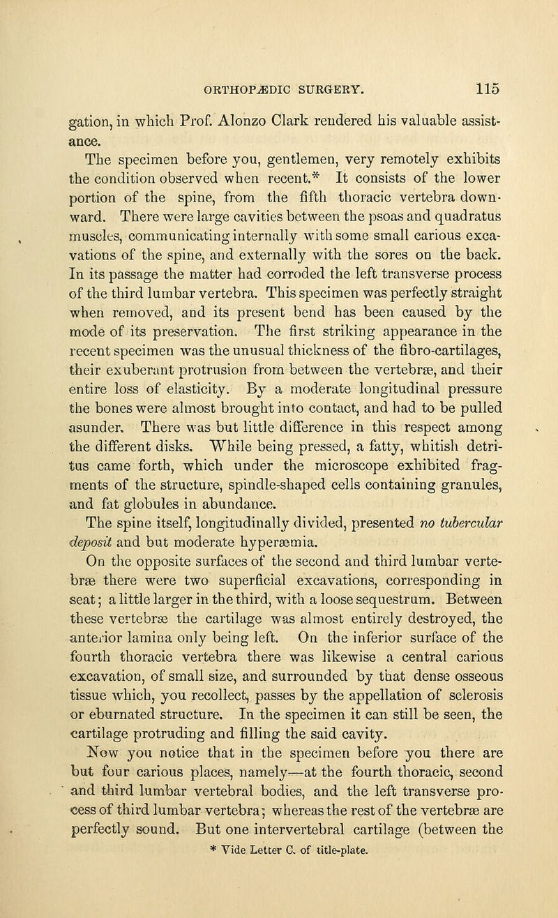 gation, in which Prof. Alonzo Clark rendered his valuable assist- ance. The specimen before you, gentlemen, very remotely exhibits the condition observed when recent.* It consists of the lower portion of the spine, from the fifth thoracic vertebra down- ward. There were large cavities between the psoas and quadratus muscles, communicating internally with some small carious exca- vations of the spine, and externally with the sores on the back. In its passage the matter had corroded the left transverse process of the third lumbar vertebra. This specimen was perfectly straight when removed, and its present bend has been caused by the mode of its preservation. The first striking appearance in the recent specimen was the unusual thickness of the fibro-cartilages, their exuberant protrusion from between the vertebrae, and their entire loss of elasticity. By a moderate longitudinal pressure the bones were almost brought into contact, and had to be pulled asunder. There was but little difference in this respect among the different disks. While being pressed, a fatty, whitish detri- tus came forth, which under the microscope exhibited frag- ments of the structure, spindle-shaped cells containing granules, and fat globules in abundance. The spine itself, longitudinally divided, presented no tubercular deposit and but moderate hyperaemia. On the opposite surfaces of the second and third lumbar verte- brae there were two superficial excavations, corresponding in seat; a little larger in the third, with a loose sequestrum. Between these vertebrae the cartilage was almost entirely destroyed, the anterior lamina only being left. On the inferior surface of the fourth thoracic vertebra there was likewise a central carious excavation, of small size, and surrounded by that dense osseous tissue which, you recollect, passes by the appellation of sclerosis or eburnated structure. In the specimen it can still be seen, the cartilage protruding and filling the said cavity. Now you notice that in the specimen before you there are but four carious places, namely—at the fourth thoracic, second and third lumbar vertebral bodies, and the left transverse pro- cess of third lumbar vertebra; whereas the rest of the vertebrae are perfectly sound. But one intervertebral cartilage (between the * Vide Letter £ of title-plate.