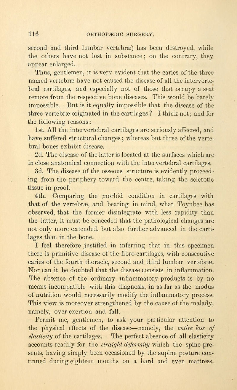 second and third lumbar vertebrae) has beeu destroyed, while the others have not lost in substance; on the contrary, they appear enlarged. Thus, gentlemen, it is very evident that the caries of the three named vertebras have not caused the disease of all the interverte- bral cartilages, and especially not of those that occupy a seat remote from the respective bone diseases. This would be barely impossible. But is it equally impossible that the disease of the three vertebras originated in the cartilages ? I think not; and for the following reasons: 1st. All the intervertebral cartilages are seriously affected, and have suffered structural changes ; whereas but three of the verte- bral bones exhibit disease. 2d. The disease of the latter is located at the surfaces which are in close anatomical connection with the intervertebral cartilages. 3d. The disease of the osseous structure is evidently proceed- ing from the periphery toward the centre, taking the sclerotic tissue in proof. 4th. Comparing the morbid condition in cartilages with that of the vertebras, and bearing in mind, what Toynbee has observed, that the former disintegrate with less rapidity than the latter, it must be conceded that the pathological changes are not only more extended, but also further advanced in the carti- lages than in the bone. I feel therefore justified in inferring that in this specimen there is primitive disease of the fibro-cartilages, with consecutive caries of the fourth thoracic, second and third lumbar vertebras. Nor can it be doubted that the disease consists in inflammation. The absence of the ordinary inflammatory products is by no means incompatible with this diagnosis, in as far as the modus of nutrition would necessarily modify the inflammatory process. This view is moreover strengthened by the cause of the malady, namely, over-exertion and fall. Permit me, gentlemen, to ask your particular attention to the physical effects of the disease—namely, the entire loss of elasticity of the cartilages. The perfect absence of all elasticity accounts readily for the straight deformity which the spine pre- sents, having simply been occasioned by the supine posture con- tinued during eighteen months on a hard and even mattress.