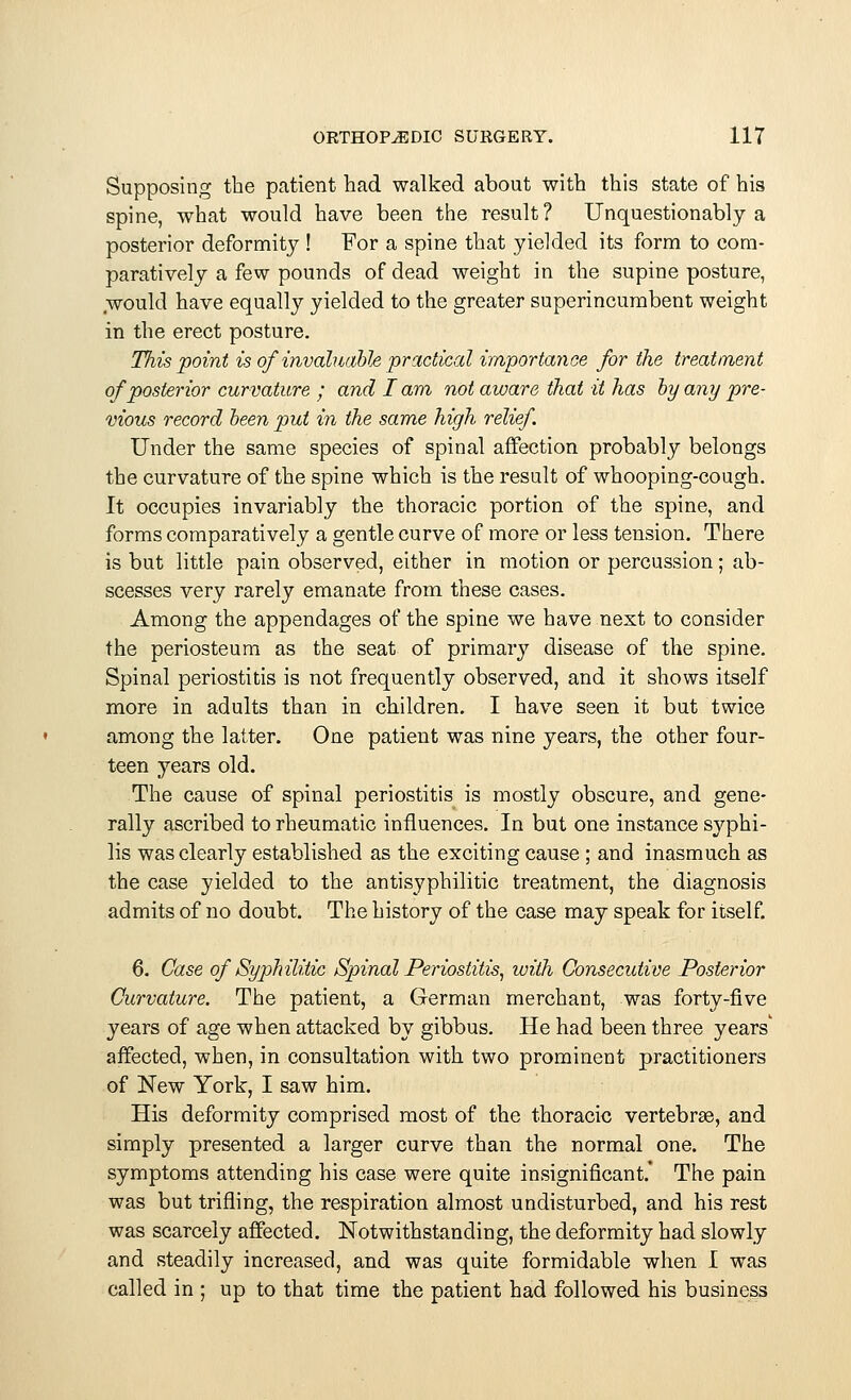 Supposing the patient had walked about with this state of his spine, what would have been the result ? Unquestionably a posterior deformity ! For a spine that yielded its form to com- paratively a few pounds of dead weight in the supine posture, would have equally yielded to the greater superincumbent weight in the erect posture. This point is of'invaluable practical importance for the treatment of posterior curvature ; and I am not aware that it has by any pre- vious record been put in the same high relief. Under the same species of spinal affection probably belongs the curvature of the spine which is the result of whooping-cough. It occupies invariably the thoracic portion of the spine, and forms comparatively a gentle curve of more or less tension. There is but little pain observed, either in motion or percussion; ab- scesses very rarely emanate from these cases. Among the appendages of the spine we have next to consider the periosteum as the seat of primary disease of the spine. Spinal periostitis is not frequently observed, and it shows itself more in adults than in children. I have seen it but twice among the latter. One patient was nine years, the other four- teen years old. The cause of spinal periostitis is mostly obscure, and gene- rally ascribed to rheumatic influences. In but one instance syphi- lis was clearly established as the exciting cause ; and inasmuch as the case yielded to the antisyphilitic treatment, the diagnosis admits of no doubt. The history of the case may speak for itself. 6. Case of Syphilitic Spinal Periostitis, with Consecutive Posterior Curvature. The patient, a German merchant, was forty-five years of age when attacked by gibbus. He had been three years' affected, when, in consultation with two prominent practitioners of New York, I saw him. His deformity comprised most of the thoracic vertebras, and simply presented a larger curve than the normal one. The symptoms attending his case were quite insignificant.' The pain was but trifling, the respiration almost undisturbed, and his rest was scarcely affected. Notwithstanding, the deformity had slowly and steadily increased, and was quite formidable when I was called in ; up to that time the patient had followed his business