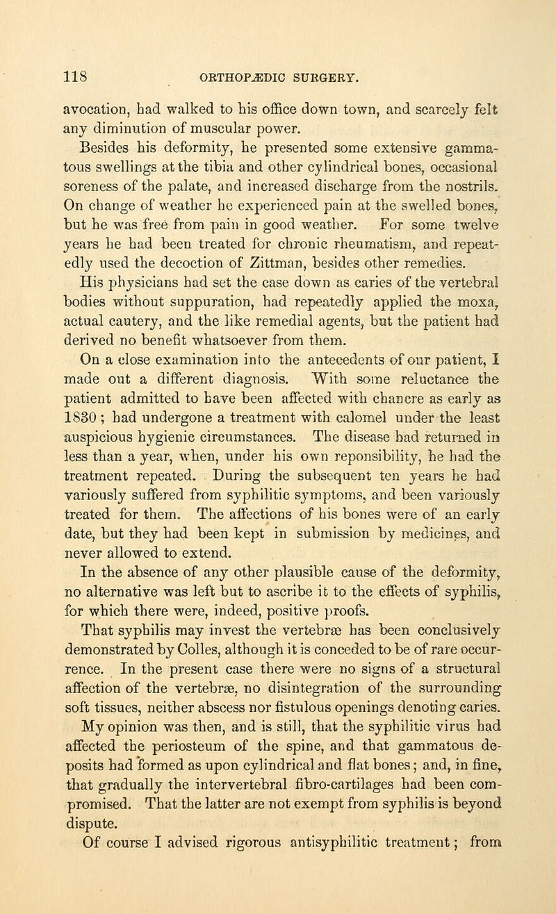 avocation, had walked to his office down town, and scarcely felt any diminution of muscular power. Besides his deformity, he presented some extensive gamma- tous swellings at the tibia and other cylindrical bones, occasional soreness of the palate, and increased discharge from the nostrils. On change of weather he experienced pain at the swelled bones, but he was free from pain in good weather. For some twelve years he had been treated for chronic rheumatism, and repeat- edly used the decoction of Zittman, besides other remedies. His physicians had set the case down as caries of the vertebral bodies without suppuration, had repeatedly applied the moxa, actual cautery, and the like remedial agents, but the patient had derived no benefit whatsoever from them. On a close examination into the antecedents of our patient, I made out a different diagnosis. With some reluctance the patient admitted to have been affected with chancre as early as 1830 ; had undergone a treatment with calomel under the least auspicious hygienic circumstances. The disease had returned in less than a year, when, under his own reponsibility, he had the treatment repeated. During the subsequent ten years he had variously suffered from syphilitic symptoms, and been variously treated for them. The affections of his bones were of an early date, but they had been kept in submission by medicines, and never allowed to extend. In the absence of any other plausible cause of the deformity, no alternative was left but to ascribe it to the effects of syphilis, for which there were, indeed, positive proofs. That syphilis may invest the vertebrae has been conclusively demonstrated by Colles, although it is conceded to be of rare occur- rence. In the present case there were no signs of a structural affection of the vertebra?, no disintegration of the surrounding soft tissues, neither abscess nor fistulous openings denoting caries. My opinion was then, and is still, that the syphilitic virus had affected the periosteum of the spine, and that gammatous de- posits had formed as upon cylindrical and flat bones; and, in fine, that gradually the intervertebral fibro-cartilages had been com- promised. That the latter are not exempt from syphilis is beyond dispute. Of course I advised rigorous antisyphilitic treatment; from
