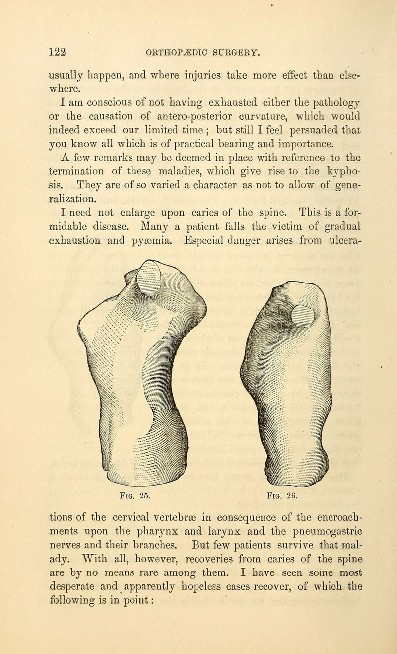 usually happen, and where injuries take more effect than else- where. I am conscious of not having exhausted either the pathology or the causation of antero-posterior curvature, which would indeed exceed our limited time ; but still I feel persuaded that you know all which is of practical bearing and importance. A few remarks may be deemed in place with reference to the termination of these maladies, which give rise to the kypho- sis. They are of so varied a character as not to allow of gene- ralization. I need not enlarge upon caries of the spine. This is a for- midable disease. Many a patient falls the victim of gradual exhaustion and pyasmia. Especial danger arises from ulcera- FlG. 25. Fig. 26. tions of the cervical vertebrae in consequence of the encroach- ments upon the pharynx and larynx and the pneumogastric nerves and their branches. But few patients survive that mal- ady. With all, however, recoveries from caries of the spine are by no means rare among them. I have seen some most desperate and apparently hopeless cases recover, of which the following is in point: