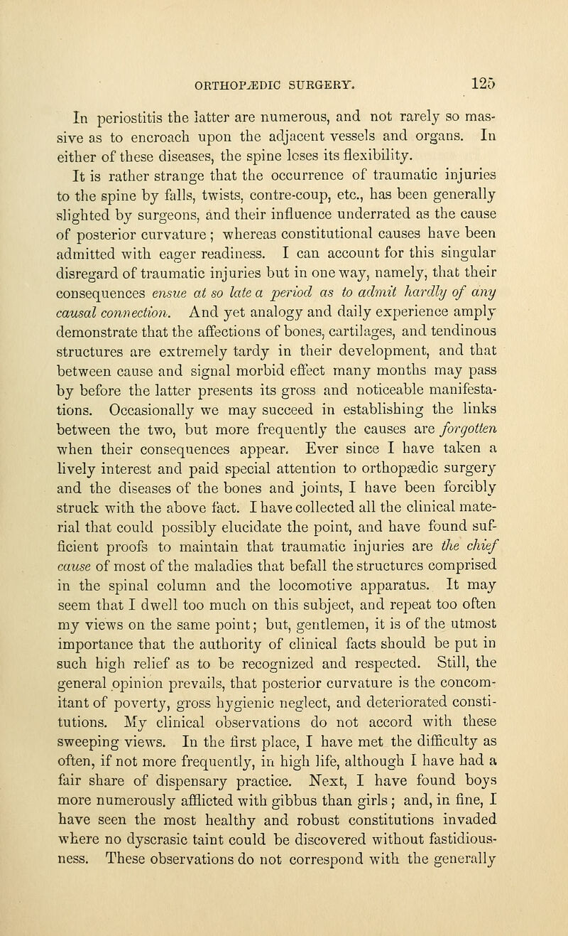 In periostitis the latter are numerous, and not rarely so mas- sive as to encroach upon the adjacent vessels and organs. In either of these diseases, the spine loses its flexibility. It is rather strange that the occurrence of traumatic injuries to the spine by falls, twists, contre-coup, etc., has been generally slighted by surgeons, and their influence underrated as the cause of posterior curvature ; whereas constitutional causes have been admitted with eager readiness. I can account for this singular disregard of traumatic injuries but in oneway, namely, that their consequences ensue at so late a period as to admit hardly of any causal connection. And yet analogy and daily experience amply demonstrate that the affections of bones, cartilages, and tendinous structures are extremely tardy in their development, and that between cause and signal morbid effect many months may pass by before the latter presents its gross and noticeable manifesta- tions. Occasionally we may succeed in establishing the links between the two, but more frequently the causes are forgotten when their consequences appear. Ever since I have taken a lively interest and paid special attention to orthopaedic surgery and the diseases of the bones and joints, I have been forcibly struck with the above fact. I have collected all the clinical mate- rial that could possibly elucidate the point, and have found suf- ficient proofs to maintain that traumatic injuries are the chief cause of most of the maladies that befall the structures comprised in the spinal column and the locomotive apparatus. It may seem that I dwell too much on this subject, and repeat too often my views on the same point; but, gentlemen, it is of the utmost importance that the authority of clinical facts should be put in such high relief as to be recognized and respected. Still, the general opinion prevails, that posterior curvature is the concom- itant of poverty, gross hygienic neglect, and deteriorated consti- tutions. My clinical observations do not accord with these sweeping views. In the first place, I have met the difficulty as often, if not more frequently, in high life, although I have had a fair share of dispensary practice. Next, I have found boys more numerously afflicted with gibbus than girls ; and, in fine, I have seen the most healthy and robust constitutions invaded where no dyscrasic taint could be discovered without fastidious- ness. These observations do not correspond with the generally