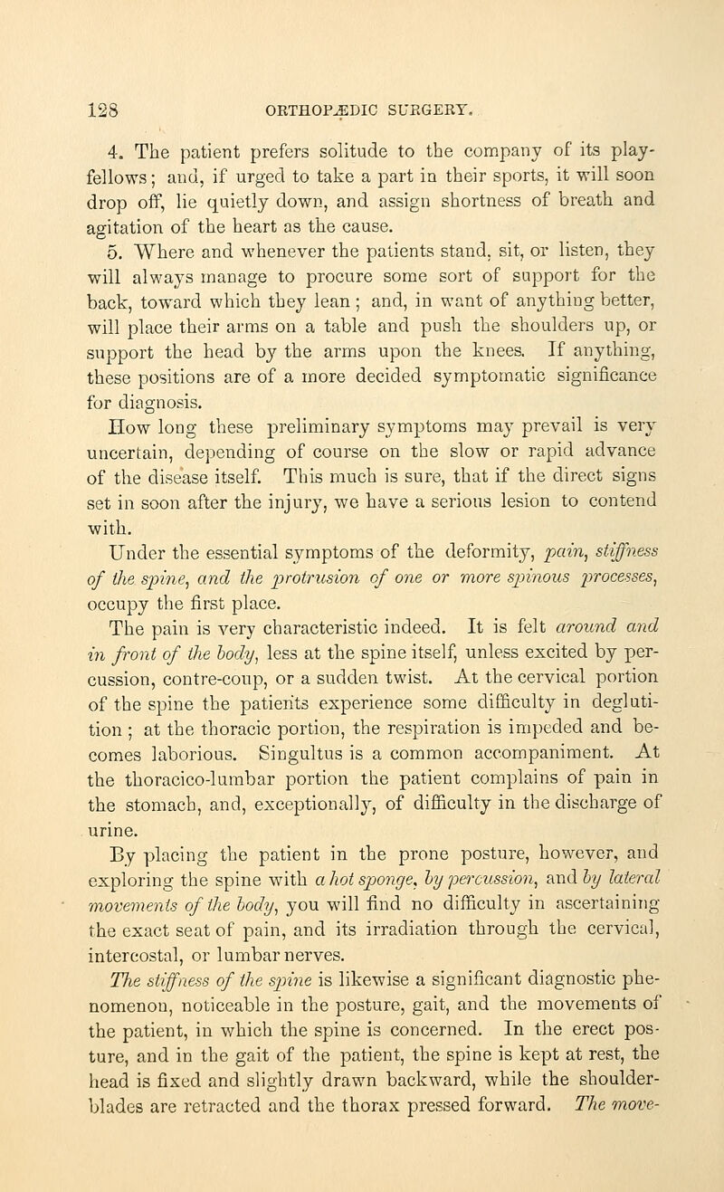 4. The patient prefers solitude to the company of its play- fellows ; and, if urged to take a part in their sports, it will soon drop off, lie quietly down, and assign shortness of breath and agitation of the heart as the cause. 5. Where and whenever the patients stand, sit, or listen, they will always manage to procure some sort of support for the back, toward which they lean ; and, in want of anything better, will place their arms on a table and push the shoulders up, or support the head by the arms upon the knees. If anything, these positions are of a more decided symptomatic significance for diagnosis. How long these preliminary symptoms may prevail is very uncertain, depending of course on the slow or rapid advance of the disease itself. This much is sure, that if the direct signs set in soon after the injury, we have a serious lesion to contend with. Under the essential symptoms of the deformity, pain, stiffness of the spine, and the protrusion of one or more spinous processes, occupy the first place. The pain is very characteristic indeed. It is felt around and in front of the body, less at the spine itself, unless excited by per- cussion, contre-coup, or a sudden twist. At the cervical portion of the spine the patients experience some difficulty in degluti- tion ; at the thoracic portion, the respiration is impeded and be- comes laborious. Singultus is a common accompaniment. At the thoracico-lumbar portion the patient complains of pain in the stomach, and, exceptionally, of difficulty in the discharge of urine. By placing the patient in the prone posture, however, and exploring the spine with a hot sponge, by percussion, and by lateral movements of the body, you will find no difficulty in ascertaining the exact seat of pain, and its irradiation through the cervical, intercostal, or lumbar nerves. The stiffness of the spine is likewise a significant diagnostic phe- nomenon, noticeable in the posture, gait, and the movements of the patient, in which the spine is concerned. In the erect pos- ture, and in the gait of the patient, the spine is kept at rest, the head is fixed and slightly drawn backward, while the shoulder- blades are retracted and the thorax pressed forward. The move-