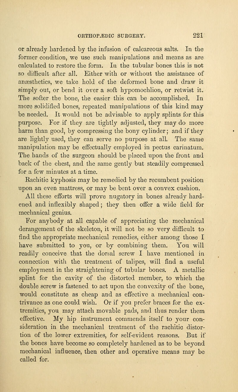 or already hardened by the infusion of calcareous salts. In the former condition, we use such manipulations and means as are calculated to restore the form. In the tubular bones this is not so difficult after all. Either with or without the assistance of anaesthetics, we take hold of the deformed bone and draw it simply out, or bend it over a soft hypomochlion, or retwist it. The softer the bone, the easier this can be accomplished. In more solidified bones, repeated manipulations of this kind may be needed. It would not be advisable to apply splints for this purpose. For if they are tightly adjusted, they may do more harm than good, by compressing the bony cylinder ■ and if they are lightly used, they can serve no purpose at all. The same manipulation may be effectually employed in pectus carinatum. The hands of the surgeon should be placed upon the front and back of the chest, and the same gently but steadily compressed for a few minutes at a time. Rachitic kyphosis may be remedied by the recumbent position upon an even mattress, or may be bent over a convex cushion. All these efforts will prove nugatory in bones already hard- ened and inflexibly shaped; they then offer a wide field for mechanical genius. For anybody at all capable of appreciating the mechanical derangement of the skeleton, it will not be so very difficult to find the appropriate mechanical remedies, either among those I have submitted to you, or by combining them. You will readily conceive that the dorsal screw I have mentioned in connection with the treatment of talipes, will find a useful employment in the straightening of tubular bones. A metallic splint for the cavity of the distorted member, to which the double screw is fastened to act upon the convexity of the bone, would constitute as cheap and as effective a mechanical con- trivance as one could wish. Or if you prefer braces for the ex- tremities, you may attach movable pads, and thus render them effective. My hip instrument commends itself to your con- sideration in the mechanical treatment of the rachitic distor- tion of the lower extremities, for self-evident reasons. But if the bones have become so completely hardened as to be beyond mechanical influence, then other and operative means may be called for.