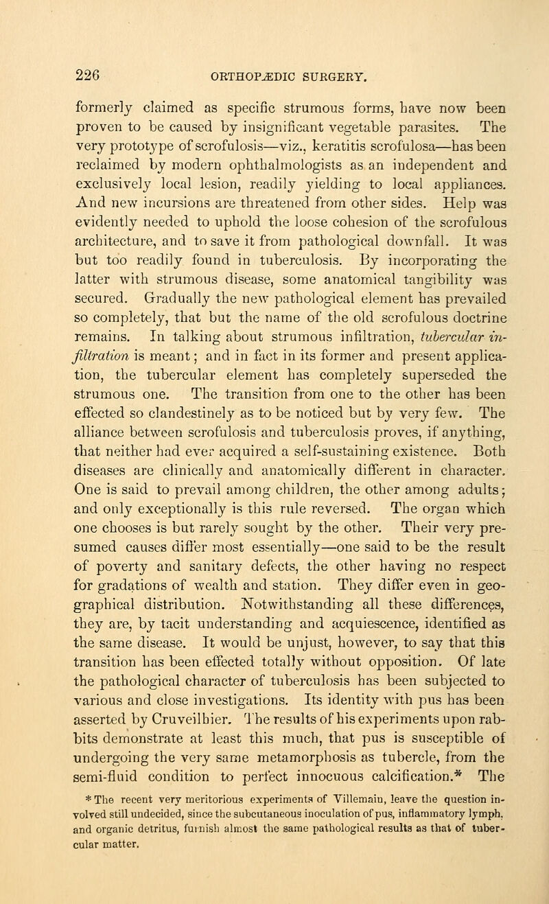 formerly claimed as specific strumous forms, have now been proven to be caused by insignificant vegetable parasites. The very prototype of scrofulosis—viz., keratitis scrofulosa—has been reclaimed by modern ophthalmologists as an independent and exclusively local lesion, readily yielding to local appliances. And new incursions are threatened from other sides. Help was evidently needed to uphold the loose cohesion of the scrofulous architecture, and to save it from pathological downfall. It was but too readily found in tuberculosis. By incorporating the latter with strumous disease, some anatomical tangibility was secured. Gradually the new pathological element has prevailed so completely, that but the name of the old scrofulous doctrine remains. In talking about strumous infiltration, tubercular in- filtration is meant; and in fact in its former and present applica- tion, the tubercular element has completely superseded the strumous one. The transition from one to the other has been effected so clandestinely as to be noticed but by very few. The alliance between scrofulosis and tuberculosis proves, if anything, that neither had ever acquired a self-sustaining existence. Both diseases are clinically and anatomically different in character. One is said to prevail among children, the other among adults; and only exceptionally is this rule reversed. The organ which one chooses is but rarely sought by the other. Their very pre- sumed causes differ most essentially—one said to be the result of poverty and sanitary defects, the other having no respect for gradations of wealth and station. They differ even in geo- graphical distribution. Notwithstanding all these differences, they are, by tacit understanding and acquiescence, identified as the same disease. It would be unjust, however, to say that this transition has been effected totally without opposition. Of late the pathological character of tuberculosis has been subjected to various and close investigations. Its identity with pus has been asserted by Cruveilhier. The results of his experiments upon rab- bits demonstrate at least this much, that pus is susceptible of undergoing the very same metamorphosis as tubercle, from the semi-fluid condition to perfect innocuous calcification.* The *The recent very meritorious experiments of Villemaiu, leave the question in- volved still undecided, since the subcutaneous inoculation of pus, inflammatory lymph, and organic detritus, furnish almost the same pathological results as that of tuber- cular matter.
