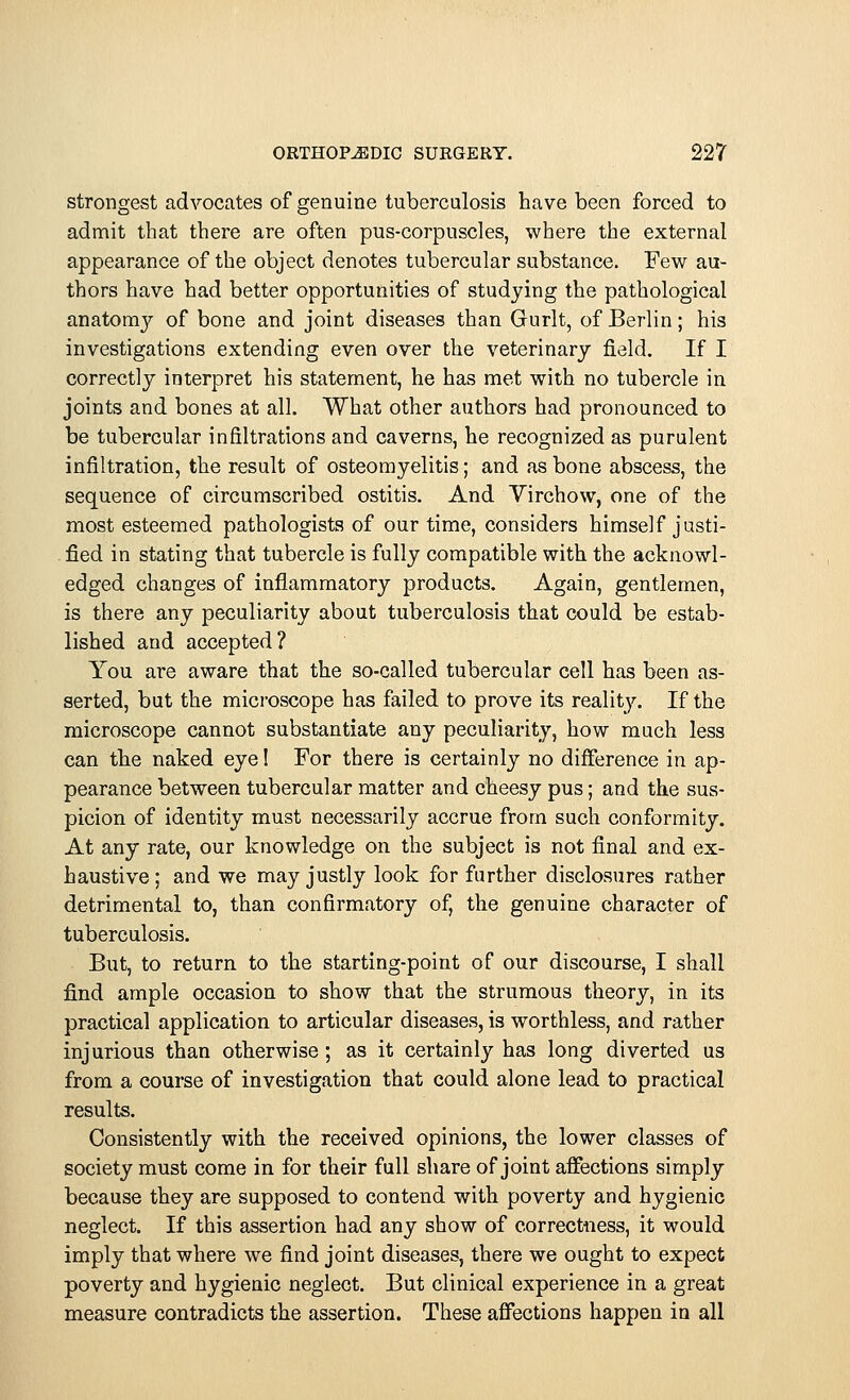 strongest advocates of genuine tuberculosis have been forced to admit that there are often pus-corpuscles, where the external appearance of the object denotes tubercular substance. Few au- thors have had better opportunities of studying the pathological anatomy of bone and joint diseases than Gurlt, of Berlin; his investigations extending even over the veterinary field. If I correctly interpret his statement, he has met with no tubercle in joints and bones at all. What other authors had pronounced to be tubercular infiltrations and caverns, he recognized as purulent infiltration, the result of osteomyelitis; and as bone abscess, the sequence of circumscribed ostitis. And Virchow, one of the most esteemed pathologists of our time, considers himself justi- fied in stating that tubercle is fully compatible with the acknowl- edged changes of inflammatory products. Again, gentlemen, is there any peculiarity about tuberculosis that could be estab- lished and accepted? You are aware that the so-called tubercular cell has been as- serted, but the microscope has failed to prove its reality. If the microscope cannot substantiate any peculiarity, how much less can the naked eye! For there is certainly no difference in ap- pearance between tubercular matter and cheesy pus; and the sus- picion of identity must necessarily accrue from such conformity. At any rate, our knowledge on the subject is not final and ex- haustive ; and we may justly look for further disclosures rather detrimental to, than confirmatory of, the genuine character of tuberculosis. But, to return to the starting-point of our discourse, I shall find ample occasion to show that the strumous theory, in its practical application to articular diseases, is worthless, and rather injurious than otherwise; as it certainly has long diverted us from a course of investigation that could alone lead to practical results. Consistently with the received opinions, the lower classes of society must come in for their full share of joint affections simply because they are supposed to contend with poverty and hygienic neglect. If this assertion had any show of correctness, it would imply that where we find joint diseases, there we ought to expect poverty and hygienic neglect. But clinical experience in a great measure contradicts the assertion. These affections happen in all