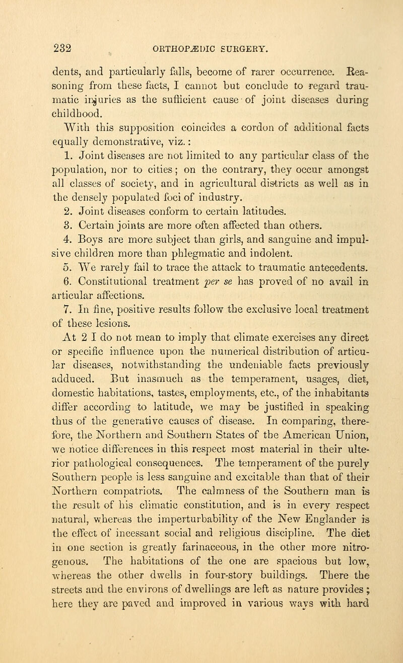 dents, and particularly falls, become of rarer occurrence. Rea- soning from these facts, I cannot but conclude to regard trau- matic injuries as the sufficient cause of joint diseases during childhood. With this supposition coincides a cordon of additional facts equally demonstrative, viz.: 1. Joint diseases are not limited to any particular class of the population, nor to cities; on the contrary, they occur amongst all classes of society, and in agricultural districts as well as in the densely populated foci of industry. 2. Joint diseases conform to certain latitudes. 3. Certain joints are more often affected than others. 4. Boys are more subject than girls, and sanguine and impul- sive children more than phlegmatic and indolent. 5. We rarely fail to trace the attack to traumatic antecedents. 6. Constitutional treatment per se has proved of no avail in articular affections. 7. In fine, positive results follow the exclusive local treatment of these lesions. At 2 I do not mean to imply that climate exercises any direct or specific influence upon the numerical distribution of articu- lar diseases, notwithstanding the undeniable facts previously adduced. But inasmuch as the temperament, usages, diet, domestic habitations, tastes, employments, etc., of the inhabitants differ according to latitude, we may be justified in speaking thus of the generative causes of disease. In comparing, there- fore, the Northern and Southern States of the American Union, we notice differences in this respect most material in their ulte- rior pathological consequences. The temperament of the purely Southern people is less sanguine and excitable than that of their Northern compatriots. The calmness of the Southern man is the result of his climatic constitution, and is in every respect natural, whereas the imperturbability of the New Englander is the effect of incessant social and religious discipline. The diet in one section is greatly farinaceous, in the other more nitro- genous. The habitations of the one are spacious but low, whereas the other dwells in four-story buildings. There the streets and the environs of dwellings are left as nature provides ; here they are paved and improved in various ways with hard