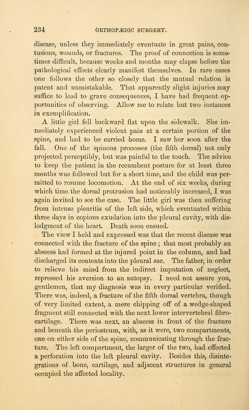 disease, unless they immediately eventuate in great pains, con- tusions, wounds, or fractures. The proof of connection is some- times difficult, because weeks and months may elapse before the pathological effects clearly manifest themselves. In rare cases 'One follows the other so closely that the mutual relation is patent and unmistakable. That apparently slight injuries may suffice to lead to grave consequences, I have had frequent op- portunities of observing. Allow me to relate but two instances in exemplification. A little girl fell backward flat upon the sidewalk. She im- mediately experienced violent pain at a certain portion of the spine, and had to be carried home. I saw her soon after the fall. One of the spinous processes (the fifth dorsal) not only projected perceptibly, but was painful to the touch. The advice to keep the patient in the recumbent posture for at least three months was followed but for a short time, and the child was per- mitted to resume locomotion. At the end of six weeks, during which time the dorsal protrusion had noticeably increased, I was again invited to see the case. The little girl was then suffering from intense pleuritis of the left side, which eventuated within three days in copious exudation into the pleural cavity, with dis- lodgment of the heart. Death soon ensued. The view I held and expressed was that the recent disease was connected with the fracture of the spine ; that most probably an abscess had formed at the injured point in the column, and had discharged its contents into the pleural sac. The father, in order to relieve his mind from the indirect imputation of neglect, repressed his aversion to an autopsy. I need not assure you, gentlemen, that my diagnosis was in every particular verified. There was, indeed, a fracture of the fifth dorsal vertebra, though of very limited extent, a mere chipping off of a wedge-shaped fragment still connected with the next lower intervertebral fibro- cartilage. There was next, an abscess in front of the fracture and beneath the periosteum, with, as it were, two compartments, one on either side of the spine, communicating through the frac- ture. The left compartment, the larger of the two, had effected a perforation into the left pleural cavity. Besides this, disinte- grations of bone, cartilage, and adjacent structures in general occupied the affected locality.