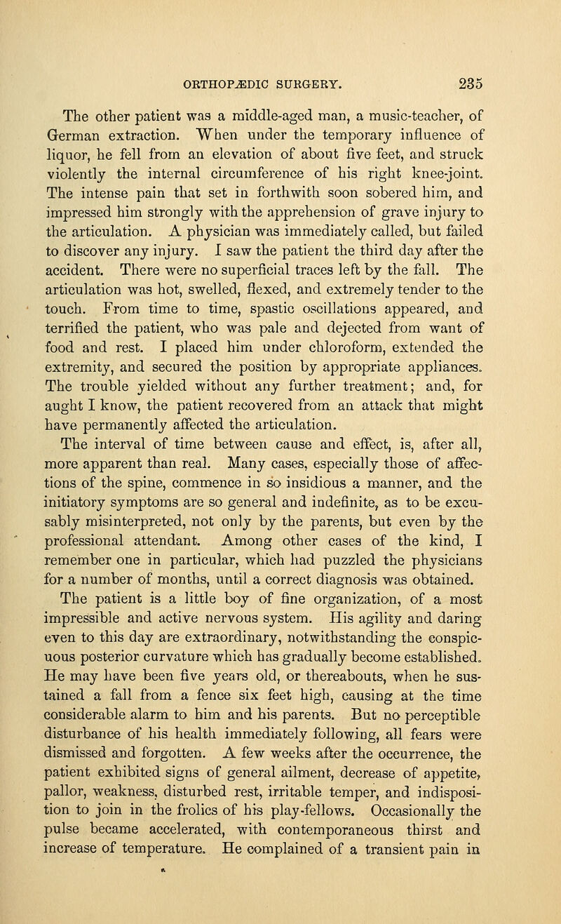 The other patient was a middle-aged man, a music-teacher, of German extraction. When under the temporary influence of liquor, he fell from an elevation of about five feet, and struck violently the internal circumference of his right knee-joint. The intense pain that set in forthwith soon sobered him, and impressed him strongly with the apprehension of grave injury to the articulation. A physician was immediately called, but failed to discover any injury. I saw the patient the third day after the accident. There were no superficial traces left by the fall. The articulation was hot, swelled, flexed, and extremely tender to the touch. From time to time, spastic oscillations appeared, and terrified the patient, who was pale and dejected from want of food and rest. I placed him under chloroform, extended the extremity, and secured the position by appropriate appliances. The trouble yielded without any further treatment; and, for aught I know, the patient recovered from an attack that might have permanently affected the articulation. The interval of time between cause and effect, is, after all, more apparent than real. Many cases, especially those of affec- tions of the spine, commence in so insidious a manner, and the initiatory symptoms are so general and indefinite, as to be excu- sably misinterpreted, not only by the parents, but even by the professional attendant. Among other cases of the kind, I remember one in particular, which had puzzled the physicians for a number of months, until a correct diagnosis was obtained. The patient is a little boy of fine organization, of a most impressible and active nervous system. His agility and daring even to this day are extraordinary, notwithstanding the conspic- uous posterior curvature which has gradually become established. He may have been five years old, or thereabouts, when he sus- tained a fall from a fence six feet high, causing at the time considerable alarm to him and his parents. But no perceptible disturbance of his health immediately following, all fears were dismissed and forgotten. A few weeks after the occurrence, the patient exhibited signs of general ailment, decrease of appetite, pallor, weakness, disturbed rest, irritable temper, and indisposi- tion to join in the frolics of his play-fellows. Occasionally the pulse became accelerated, with contemporaneous thirst and increase of temperature. He complained of a transient pain in