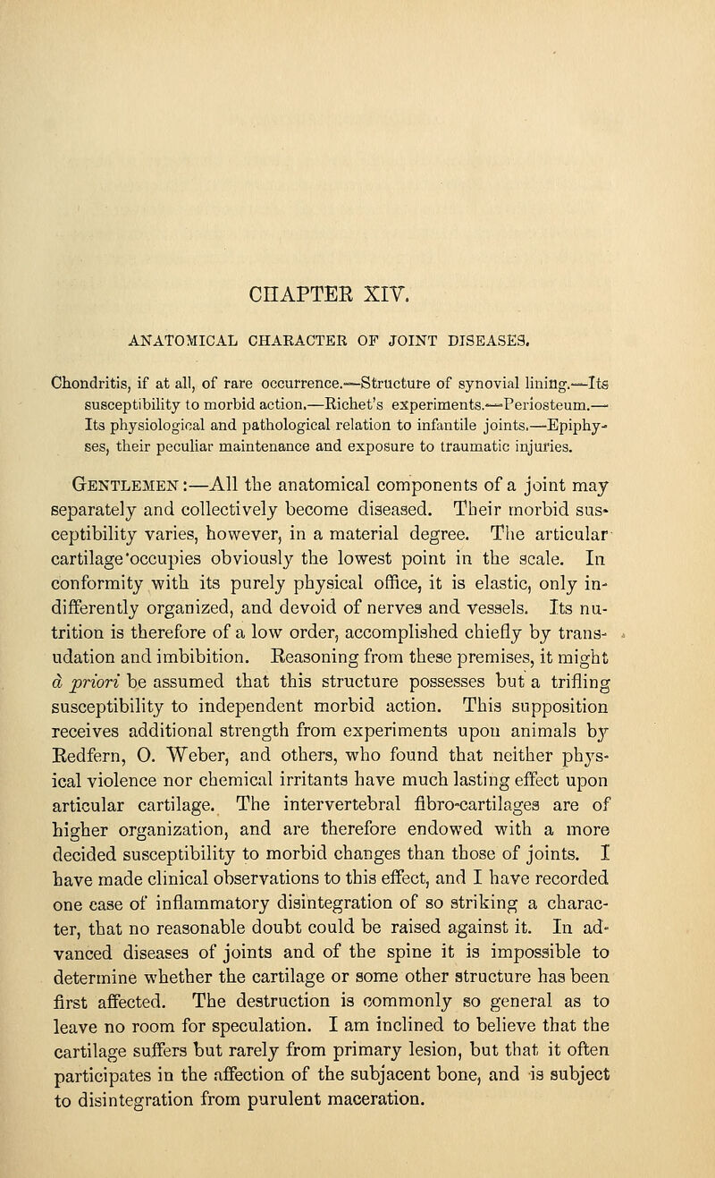 CHAPTER XIV. ANATOMICAL CHARACTER OF JOINT DISEASES. Chondritis, if at all, of rare occurrence.—Structure of synovial lining.—Its susceptibility to morbid action.—Kichet's experiments.—-Periosteum.— Its physiological and pathological relation to infantile joints.—Epiphy- ses, their peculiar maintenance and exposure to traumatic injuries. Gentlemen :—All the anatomical components of a joint may separately and collectively become diseased. Their morbid sus* ceptibility varies, however, in a material degree. The articular cartilage'occupies obviously the lowest point in the scale. In conformity with its purely physical office, it is elastic, only in- differently organized, and devoid of nerves and vessels. Its nu- trition is therefore of a low order, accomplished chiefly by trans- udation and imbibition. Reasoning from these premises, it might a priori be assumed that this structure possesses but a trifling susceptibility to independent morbid action. This supposition receives additional strength from experiments upon animals by Redfern, 0. Weber, and others, who found that neither phys- ical violence nor chemical irritants have much lasting effect upon articular cartilage. The intervertebral flbro-cartilages are of higher organization, and are therefore endowed with a more decided susceptibility to morbid changes than those of joints. I have made clinical observations to this effect, and I have recorded one case of inflammatory disintegration of so striking a charac- ter, that no reasonable doubt could be raised against it. In ad- vanced diseases of joints and of the spine it is impossible to determine whether the cartilage or some other structure has been first affected. The destruction is commonly so general as to leave no room for speculation. I am inclined to believe that the cartilage suffers but rarely from primary lesion, but that it often participates in the affection of the subjacent bone, and is subject to disintegration from purulent maceration.