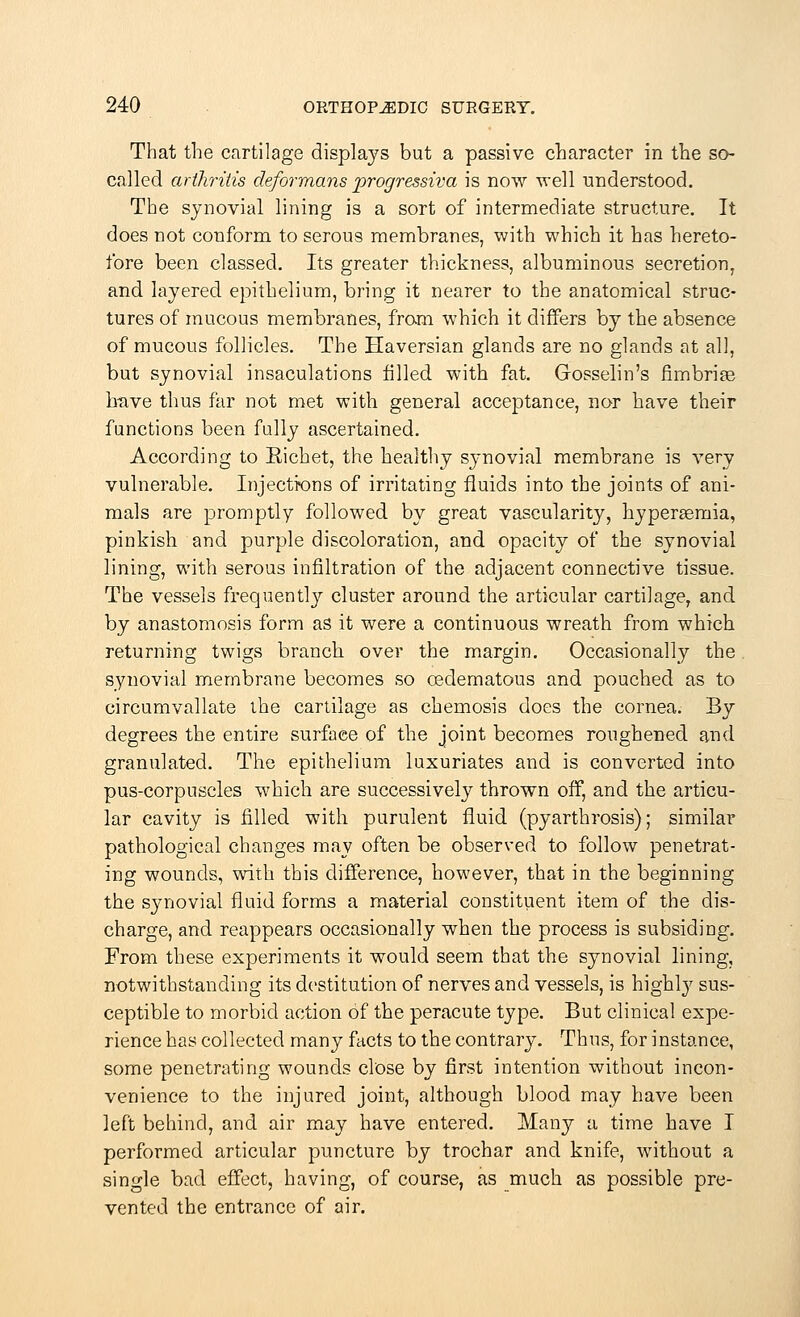 That the cartilage displays but a passive character in the so- called arthritis deformans progressiva is now well understood. The synovial lining is a sort of intermediate structure. It does not conform to serous membranes, with which it has hereto- fore been classed. Its greater thickness, albuminous secretion, and layered epithelium, bring it nearer to the anatomical struc- tures of mucous membranes, from which it differs by the absence of mucous follicles. The Haversian glands are no glands at all, but synovial insaculations filled with fat. Groeselin's fimbriae have thus far not met with general acceptance, nor have their functions been fully ascertained. According to Eichet, the healthy synovial membrane is very vulnerable. Injections of irritating fluids into the joints of ani- mals are promptly followed by great vascularity, liyperaemia, pinkish and purple discoloration, and opacity of the synovial lining, with serous infiltration of the adjacent connective tissue. The vessels frequentlj'- cluster around the articular cartilage, and by anastomosis form as it were a continuous wreath from which returning twigs branch over the margin. Occasionally the synovial membrane becomes so cedematous and pouched as to circumvallate the cartilage as chemosis does the cornea. By degrees the entire surface of the joint becomes roughened and granulated. The epithelium luxuriates and is converted into pus-corpuscles which are successively thrown off, and the articu- lar cavity is filled with purulent fluid (pyarthrosis); similar pathological changes may often be observed to follow penetrat- ing wounds, with this difference, however, that in the beginning the synovial fluid forms a material constituent item of the dis- charge, and reappears occasionally when the process is subsiding. From these experiments it would seem that the synovial lining, notwithstanding its destitution of nerves and vessels, is highly sus- ceptible to morbid action of the peracute type. But clinical expe- rience has collected many facts to the contrary. Thus, for instance, some penetrating wounds close by first intention without incon- venience to the injured joint, although blood may have been left behind, and air may have entered. Many a time have I performed articular puncture by trochar and knife, without a single bad effect, having, of course, as much as possible pre- vented the entrance of air.