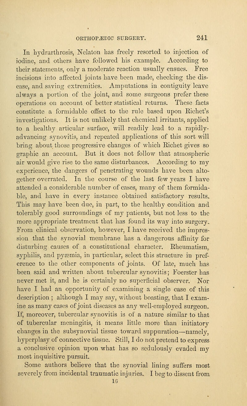 In hydrarthrosis, Nekton has freely resorted to injection of iodine, and others have followed his example. According to their statements, only a moderate reaction usually ensues. Free incisions into affected joints have been made, checking the dis- ease, and saving extremities. Amputations in contiguity leave always a portion of the joint, and some surgeons prefer these operations on account of better statistical returns. These facts constitute a formidable offset to the rule based upon Eichet's investigations. It is not unlikely that chemical irritants, applied to a healthy articular surface, will readily lead to a rapidly- advancing synovitis, and repeated applications of this sort will bring about those progressive changes of which Eichet gives so graphic an account. But it does not follow that atmospheric air would give rise to the same disturbances. According to my experience, the dangers of penetrating wounds have been alto- gether overrated. In the course of the last few years I have attended a considerable number of cases, many of them formida- ble, and have in every instance obtained satisfactory results. This may have been due, in part, to the healthy condition and tolerably good surroundings of my patients, but not less to the more appropriate treatment that has found its way into surgery.. From clinical observation, however, I have received the impres- sion that the synovial membrane has a dangerous affinity for disturbing causes of a constitutional character. Eheumatism,. S}>p>hilis, and pycemia, in particular, select this structure in pref- erence to the other components of joints. Of late, much has been said and written about tubercular synovitis; Foerster has never met it, and he is certainly no superficial observer. Nor have I had an opportunity of examining a single case of this description ; although I may say, without boasting, that I exam- ine as many cases of joint diseases as an}?- well-employed surgeon. If, moreover, tubercular synovitis is of a nature similar to that of tubercular meningitis, it means little more than initiatory changes in the subsynovial tissue toward suppuration—namely, hyperplasy of connective tissue. Still, I do not pretend to express a conclusive opinion upon what has so sedulously evaded my most inquisitive pursuit. Some authors believe that the synovial lining suffers most severely from incidental traumatic injuries.. I beg to dissent from 1G