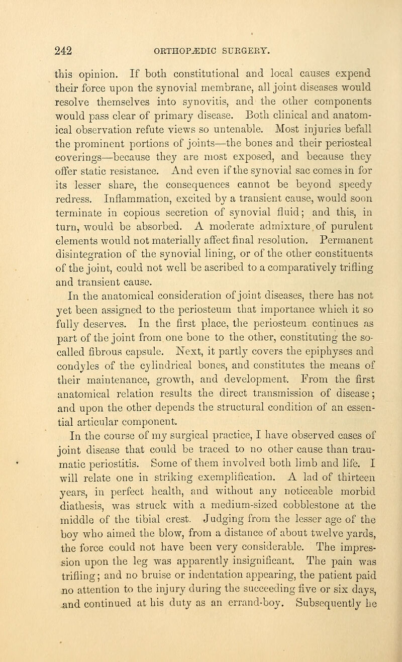 this opinion. If both constitutional and local causes expend their force upon the synovial membrane, all joint diseases would resolve themselves into synovitis, and the other components would pass clear of primary disease. Both clinical and anatom- ical observation refute views so untenable. Most injuries befall the prominent portions of joints—the bones and their periosteal coverings—because they are most exposed, and because they offer static resistance. And even if the synovial sac comes in for its lesser share, the consequences cannot be beyond speedy redress. Inflammation, excited by a transient cause, would soon terminate in copious secretion of synovial fluid; and this, in turn, would be absorbed. A moderate admixture of purulent elements would not materially affect final resolution. Permanent disintegration of the synovial lining, or of the other constituents of the joint, could not well be ascribed to a comparatively trifling and transient cause. In the anatomical consideration of joint diseases, there has not yet been assigned to the periosteum that importance which it so fully deserves. In the first place, the periosteum continues as part of the joint from one bone to the other, constituting the so- called fibrous capsule. Next, it partly covers the epiphyses and condyles of the cylindrical bones, and constitutes the means of their maintenance, growth, and development. From the first anatomical relation results the direct transmission of disease; and upon the other depends the structural condition of an essen- tial articular component. In the course of my surgical practice, I have observed cases of joint disease that could be traced to no other cause than trau- matic periostitis. Some of them involved both limb and life. I will relate one in striking exemplification. A lad of thirteen years, in perfect health, and without any noticeable morbid diathesis, was struck with a medium-sized cobblestone at the middle of the tibial crest. Judging from the lesser age of the bov who aimed the blow, from a distance of about twelve yards, the force could not have been very considerable. The impres- sion upon the leg was apparently insignificant. The pain was trifling; and no bruise or indentation appearing, the patient paid no attention to the injury during the succeeding five or six days, .and continued at his duty as an errand-boy. Subsequently he