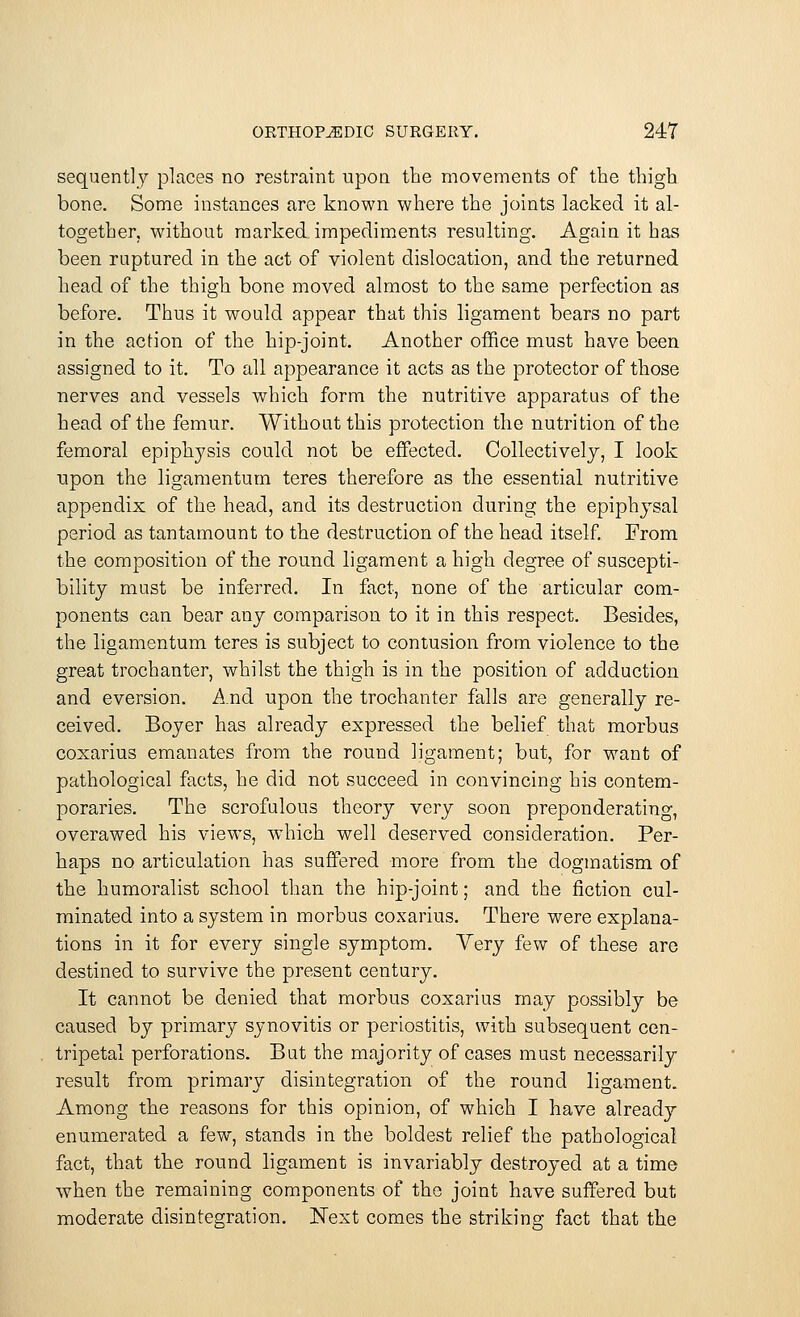 sequently places no restraint upoa the movements of the thigh bone. Some instances are known where the joints lacked it al- together, without marked impediments resulting. Again it has been ruptured in the act of violent dislocation, and the returned head of the thigh bone moved almost to the same perfection as before. Thus it would appear that this ligament bears no part in the action of the hip-joint. Another office must have been assigned to it. To all appearance it acts as the protector of those nerves and vessels which form the nutritive apparatus of the head of the femur. Without this protection the nutrition of the femoral epiphysis could not be effected. Collectively, I look upon the ligamentum teres therefore as the essential nutritive appendix of the head, and its destruction during the epiphysal period as tantamount to the destruction of the head itself. From the composition of the round ligament a high degree of suscepti- bility must be inferred. In fact, none of the articular com- ponents can bear any comparison to it in this respect. Besides, the ligamentum teres is subject to contusion from violence to the great trochanter, whilst the thigh is in the position of adduction and eversion. And upon the trochanter falls are generally re- ceived. Boyer has already expressed the belief that morbus coxarius emanates from the round ligament; but, for want of pathological facts, he did not succeed in convincing his contem- poraries. The scrofulous theory very soon preponderating, overawed his views, which well deserved consideration. Per- haps no articulation has suffered more from the dogmatism of the humoralist school than the hip-joint; and the fiction cul- minated into a system in morbus coxarius. There were explana- tions in it for every single symptom. Yery few of these are destined to survive the present century. It cannot be denied that morbus coxarius may possibly be caused by primary synovitis or periostitis, with subsequent cen- tripetal perforations. But the majority of cases must necessarily result from primary disintegration of the round ligament. Among the reasons for this opinion, of which I have already enumerated a few, stands in the boldest relief the pathological fact, that the round ligament is invariably destroyed at a time when the remaining components of the joint have suffered but moderate disintegration. Next comes the striking fact that the