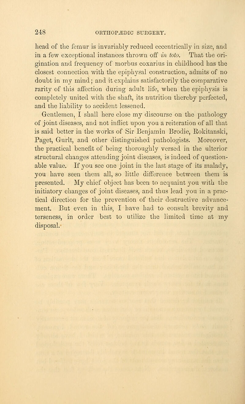 head of the femur is invariably reduced eccentrically in size, and in a few exceptional instances thrown off in into. That the ori- gination and frequency of morbus coxarius in childhood has the closest connection with the epiphysal construction, admits of no doubt in my mind; and it explains satisfactorily the comparative rarity of this affection during adult life, when the epiphysis is completely united with the shaft, its nutrition thereby perfected, and the liability to accident lessened. Gentlemen, I shall here close my discourse on the pathology of joint diseases, and not inflict upon you a reiteration of all that is said better in the works of Sir Benjamin Brodie, Eokitanski, Paget, Gurlt, and other distinguished pathologists. Moreover, the practical benefit of being thoroughly versed in the ulterior structural changes attending joint diseases, is indeed of question- able value. If you see one joint in the last stage of its malady, you have seen them all, so little difference between them is presented. My chief object has been to acquaint you with the initiatory changes of joint diseases, and thus lead you in a prac- tical direction for the prevention of their destructive advance- ment. But even in this, I have had to consult brevity and terseness, in order best to utilize the limited time at my disposal.