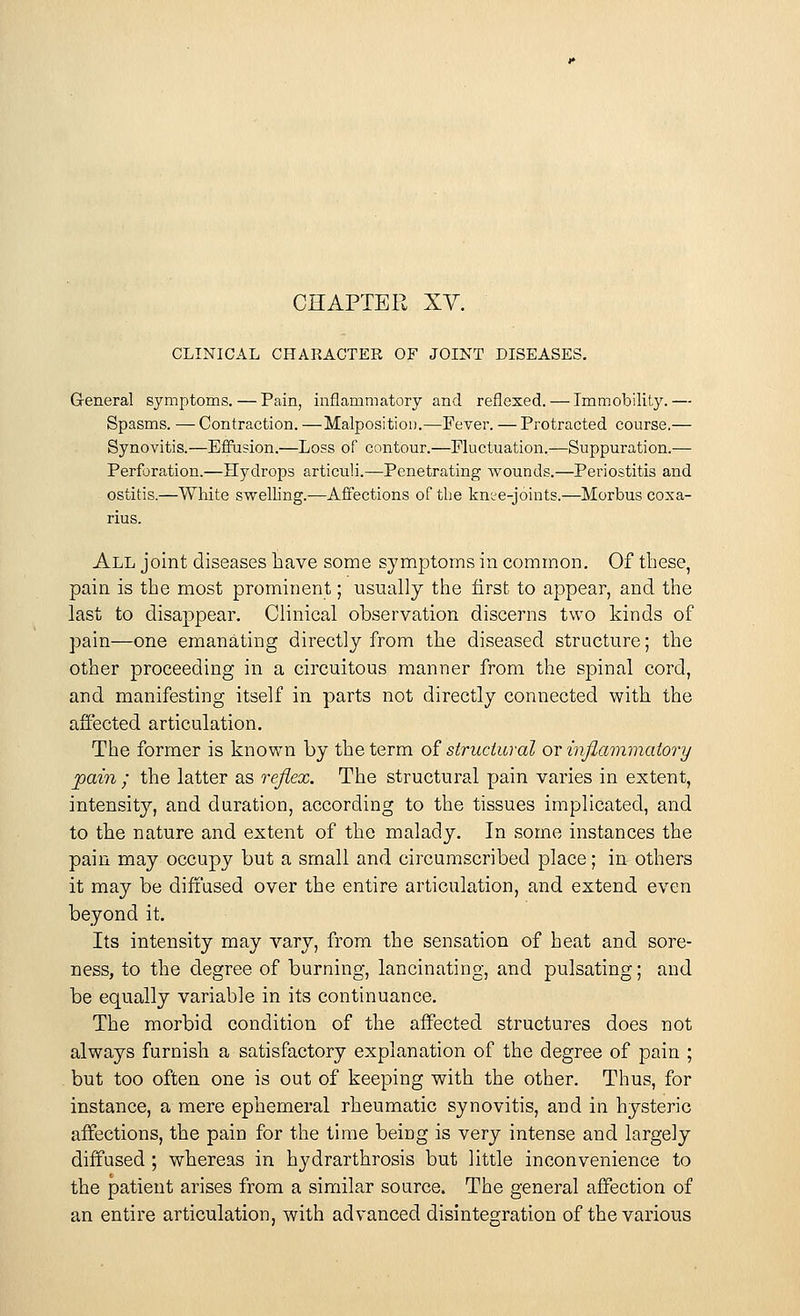 CHAPTER XV. CLINICAL CHARACTER OF JOINT DISEASES. G-eneral symptoms. — Pain, inflammatory and reflexed. — Immobility.— Spasms. — Contraction. —Malposition.—Fever. — Protracted course.— Synovitis.—Effusion.—Loss of contour.—Fluctuation.—Suppuration.— Perforation.—Hydrops articuli.—Penetrating wounds.—Periostitis and ostitis.—White swelling.—Affections of the knee-joints.—Morbus coxa- rius. All joint diseases have some symptoms in common. Of these, pain is the most prominent; usually the first to appear, and the last to disappear. Clinical observation discerns two kinds of pain—one emanating directly from the diseased structure; the other proceeding in a circuitous manner from the spinal cord, and manifesting itself in parts not directly connected with the affected articulation. The former is known by the term of structural or inflammatory pain ; the latter as reflex. The structural pain varies in extent, intensity, and duration, according to the tissues implicated, and to the nature and extent of the malady. In some instances the pain may occupy but a small and circumscribed place; in others it may be diffused over the entire articulation, and extend even beyond it. Its intensity may vary, from the sensation of heat and sore- ness, to the degree of burning, lancinating, and pulsating; and be equally variable in its continuance. The morbid condition of the affected structures does not always furnish a satisfactory explanation of the degree of pain ; but too often one is out of keeping with the other. Thus, for instance, a mere ephemeral rheumatic synovitis, and in hysteric affections, the pain for the time being is very intense and largely diffused ; whereas in hydrarthrosis but little inconvenience to the patient arises from a similar source. The general affection of an entire articulation, with advanced disintegration of the various