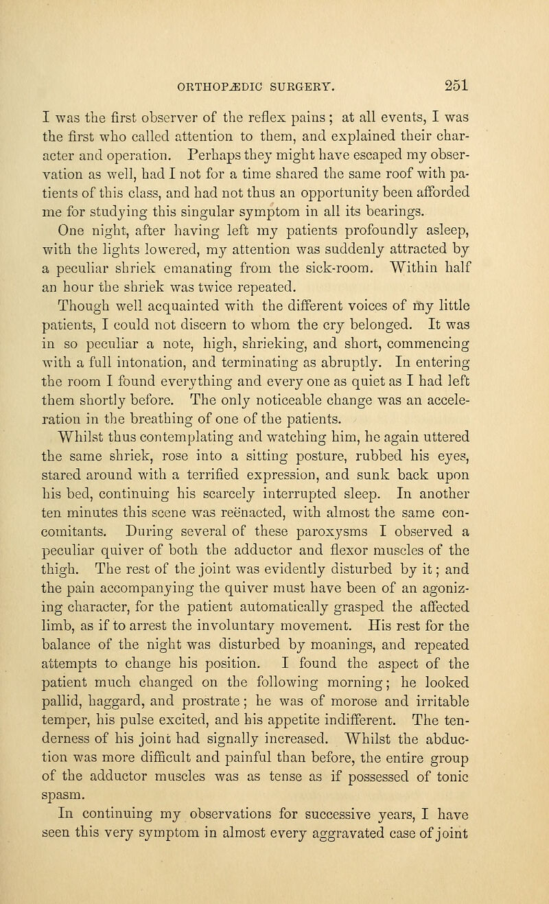 I was the first observer of the reflex pains; at all events, I was the first who called attention to them, and explained their char- acter and operation. Perhaps they might have escaped my obser- vation as well, had I not for a time shared the same roof with pa- tients of this class, and had not thus an opportunity been afforded me for studying this singular symptom in all its bearings. One night, after having left my patients profoundly asleep, with the lights lowered, my attention was suddenly attracted by a peculiar shriek emanating from the sick-room. Within half an hour the shriek was twice repeated. Though well acquainted with the different voices of my little patients, I could not discern to whom the cry belonged. It was in so peculiar a note, high, shrieking, and short, commencing with a full intonation, and terminating as abruptly. In entering the room I found everything and every one as quiet as I had left them shortly before. The only noticeable change was an accele- ration in the breathing of one of the patients. Whilst thus contemplating and watching him, he again uttered the same shriek, rose into a sitting posture, rubbed his eyes, stared around with a terrified expression, and sunk back upon his bed, continuing his scarcely interrupted sleep. In another ten minutes this scene was reenacted, with almost the same con- comitants. During several of these paroxysms I observed a peculiar quiver of both the adductor and flexor muscles of the thigh. The rest of the joint was evidently disturbed by it; and the pain accompanying the quiver must have been of an agoniz- ing character, for the patient automatically grasped the affected limb, as if to arrest the involuntary movement. His rest for the balance of the night was disturbed by moanings, and repeated attempts to change his position. I found the aspect of the patient much changed on the following morning; he looked pallid, haggard, and prostrate; he was of morose and irritable temper, his pulse excited, and his appetite indifferent. The ten- derness of his joint had signally increased. Whilst the abduc- tion was more difficult and painful than before, the entire group of the adductor muscles was as tense as if possessed of tonic spasm. In continuing my observations for successive years, I have seen this very symptom in almost every aggravated case of joint