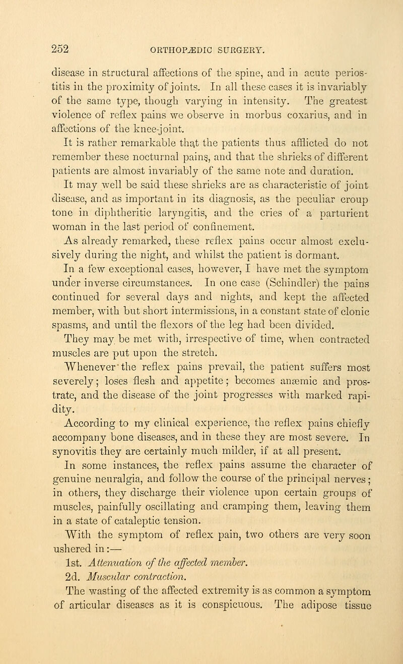 disease in structural affections of the spine, and in acute perios- titis in the proximity of joints. In all these cases it is invariably of the same type, though varying in intensity. The greatest violence of reflex pains we observe in morbus coxarius, and in affections of the knee-joint. It is rather remarkable that the patients thus afflicted do not remember these nocturnal pain§, and that the shrieks of different patients are almost invariably of the same note and duration. It may well be said these shrieks are as characteristic of joint disease, and as important in its diagnosis, as the peculiar croup tone in diphtheritic laryngitis, and the cries of a parturient woman in the last period of confinement. As already remarked, these reflex pains occur almost exclu- sively during the night, and whilst the patient is dormant. In a few exceptional cases, however, I have met the symptom under inverse circumstances. In one case (Schindler) the pains continued for several days and nights, and kept the affected member, with but short intermissions, in a constant state of clonic spasms, and until the flexors of the leg had been divided. They may be met with, irrespective of time, when contracted muscles are put upon the stretch. Whenever'the reflex pains prevail, the patient suffers most severely; loses flesh and appetite; becomes anaemic and pros- trate, and the disease of the joint progresses with marked rapi- dity. According to my clinical experience, the reflex pains chiefly accompany bone diseases, and in these they are most severe. In synovitis they are certainly much milder, if at all present. In some instances, the reflex pains assume the character of genuine neuralgia, and follow the course of the principal nerves; in others, they discharge their violence upon certain groups of muscles, painfully oscillating and cramping them, leaving them in a state of cataleptic tension. With the symptom of reflex pain, two others are very soon ushered in:— 1st. Attenuation of the affected member. 2d. Muscular contraction. The wasting of the affected extremity is as common a symptom of articular diseases as it is conspicuous. The adipose tissue