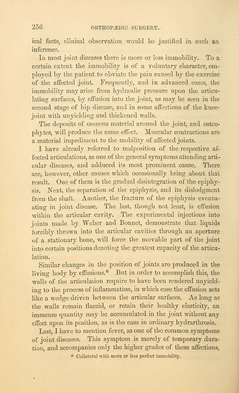 ical facts, clinical observation would be justified in such an inference. In most joint diseases there is more or less immobility. To a certain extent the immobility is of a voluntary character, em- ployed by the patient to obviate the pain caused by the exercise of the affected joint. Frequently, and in advanced cases, the immobility may arise from hydraulic pressure upon the articu- lating surfaces, by effusion into the joint, as may be seen in the second stage of hip disease, and in some affections of the knee- joint with unyielding and thickened walls. The deposits of osseous material around the joint, and osteo- phytes, will produce the same effect. Muscular contractions are a material impediment to the mobility of affected joints. I have already referred to malposition of the respective af- fected articulations, as one of the general symptoms attending arti- cular diseases, and adduced its most prominent cause. There are, however, other causes which occasionally bring about that result. One of them is the gradual disintegration of the epiphy- sis. Next, the separation of the epiphysis, and its dislodgment from the shaft. Another, the fracture of the epiphysis eventu- ating in joint disease. The last, though not least, is effusion within the articular cavity. The experimental injections into joints made by Weber and Bonnet, demonstrate that liquids forcibly thrown into the articular cavities through an aperture of a stationary bone, will force the movable part of the joint into certain positions denoting the greatest capacity of the articu- lation. Similar changes in the position of joints are produced in the living body by effusions.* But in order to accomplish this, the walls of the articulation require to have been rendered unyield- ing to the process of inflammation, in which case the effusion acts like a wedge driven between the articular surfaces. As long as the walls remain iiaccid, or retain their healthy elasticity, an immense quantity may be accumulated in the joint without any effect upon its position, as is the case in ordinary hydrarthrosis. Last, I have to mention fever, as one of the common symptoms of joint diseases. This symptom is merely of temporary dura- tion, and accompanies only the higher grades of these affections, * Collateral with more or less perfect immobility.