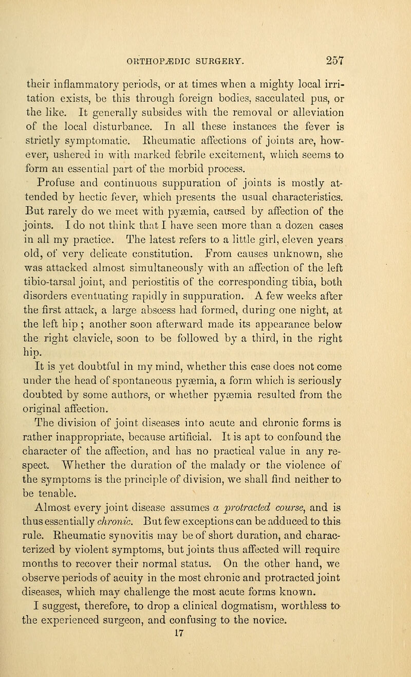 their inflammatory periods, or at times when a mighty local irri- tation exists, be this through foreign bodies, sacculated pus, or the like. It generally subsides with the removal or alleviation of the local disturbance. In all these instances the fever is strictly symptomatic. Rheumatic affections of joints are, how- ever, ushered in with marked febrile excitement, which seems to form an essential part of the morbid process. Profuse and continuous suppuration of joints is mostly at- tended by hectic fever, which presents the usual characteristics. But rarely do we meet with pysemia, caused by affection of the joints. I do not think that I have seen more than a dozen cases in all my practice. The latest refers to a little girl, eleven years old, of very delicate constitution. From causes unknown, she was attacked almost simultaneously with an affection of the left tibio-tarsal joint, and periostitis of the corresponding tibia, both disorders eventuating rapidly in suppuration. A few weeks after the first attack, a large abscess had formed, during one night, at the left hip ; another soon afterward made its appearance below the. right clavicle, soon to be followed by a third, in the right hip. It is yet doubtful in my mind, whether this case does not come under the head of spontaneous pysemia, a form which is seriously doubted by some authors, or whether pyeemia resulted from the original affection. The division of joint diseases into acute and chronic forms is rather inappropriate, because artificial. It is apt to confound the character of the affection, and has no practical value in any re- spect. Whether the duration of the malady or the violence of the symptoms is the principle of division, we shall find neither to be tenable. Almost every joint disease assumes a protracted course, and is thus essentially chronic. But few exceptions can be adduced to this rule. Rheumatic synovitis may be of short duration, and charac- terized by violent symptoms, but joints thus affected will require months to recover their normal status. On the other hand, we observe periods of acuity in the most chronic and protracted joint diseases, which may challenge the most acute forms known. I suggest, therefore, to drop a clinical dogmatism, worthless to the experienced surgeon, and confusing to the novice. 17