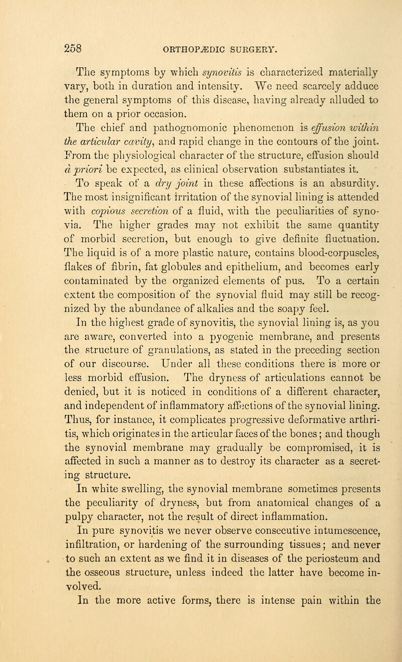 The symptoms by which synovitis is characterized materially vary, both in duration and intensity. We need scarcely adduce the general symptoms of this disease, having already alluded to them on a prior occasion. The chief and pathognomonic phenomenon is effusion within the articular cavity, and rapid change in the contours of the joint. From the physiological character of the structure, effusion should a priori be expected, as clinical observation substantiates it. To speak of a dry joint in these affections is an absurdity. The most insignificant irritation of the synovial lining is attended with copious secretion of a fluid, with the peculiarities of syno- via. The higher grades may not exhibit the same quantity of morbid secretion, but enough to give definite fluctuation. The liquid is of a more plastic nature, contains blood-corpuscles, flakes of fibrin, fat globules and epithelium, and becomes early contaminated by the organized elements of pus. To a certain extent the composition of the synovial fluid may still be recog- nized by the abundance of alkalies and the soapy feel. In the highest grade of synovitis, the synovial lining is, as you are aware, converted into a pyogenic membrane, and presents the structure of granulations, as stated in the preceding section of our discourse. Under all these conditions there is more or less morbid effusion. The dryness of articulations cannot be denied, but it is noticed in conditions of a different character, and independent of inflammatory affections of the synovial lining. Thus, for instance, it complicates progressive deformative arthri- tis, which originates in the articular faces of the bones; and though the synovial membrane may gradually be compromised, it is affected in such a manner as to destroy its character as a secret- ing structure. In white swelling, the synovial membrane sometimes presents the peculiarity of dryness, but from anatomical changes of a pulpy character, not the result of direct inflammation. In pure synovitis we never observe consecutive intumescence, infiltration, or hardening of the surrounding tissues; and never to such an extent as we find it in diseases of the periosteum and the osseous structure, unless indeed the latter have become in- volved. In the more active forms, there is intense pain within the