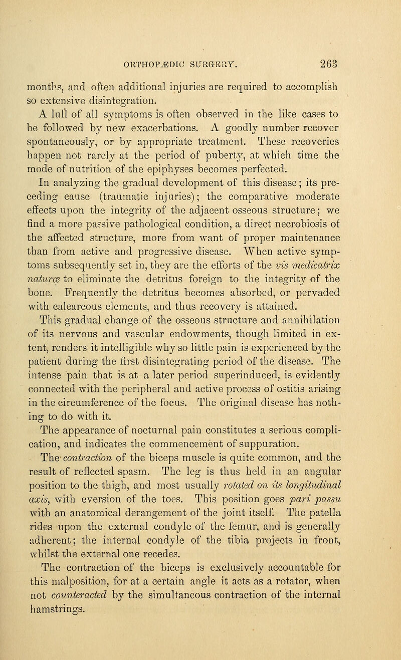 months, and often additional injuries are required to accomplish so extensive disintegration. A lull of all symptoms is often observed in the like cases to be followed by new exacerbations. A goodly number recover spontaneously, or by appropriate treatment. These recoveries happen not rarely at the period of pubert}^ at which time the mode of nutrition of the epiphyses becomes perfected. In analyzing the gradual development of this disease; its pre- ceding cause (traumatic injuries); the comparative moderate effects upon the integrity of the adjacent osseous structure; we find a more passive pathological condition, a direct necrobiosis of the affected structure, more from want of proper maintenance than from active and progressive disease. When active symp- toms subsequently set in, they are the efforts of the vis medicatrix naturae to eliminate the detritus foreign to the integrit}' of the bone. Frequently the detritus becomes absorbed, or pervaded with calcareous elements, and thus recovery is attained. This gradual change of the osseous structure and annihilation of its nervous and vascular endowments, though limited in ex- tent, renders it intelligible why so little pain is experienced by the patient during the first disintegrating period of the disease. The intense pain that is at a later period superinduced, is evidently connected with the peripheral and active process of ostitis arising in the circumference of the focus. The original disease has noth- ing to do with it. The appearance of nocturnal pain constitutes a serious compli- cation, and indicates the commencement of suppuration. The- contraction of the biceps muscle is quite common, and the result of reflected spasm. The leg is thus held in an angular position to the thigh, and most usually rotated on its longitudinal axis, with eversion of the toes. This position goes pari passu with an anatomical derangement of the joint itself. The patella rides upon the external condyle of the femur, and is generally adherent; the internal condyle of the tibia projects in front, whilst the external one recedes. The contraction of the biceps is exclusively accountable for this malposition, for at a certain angle it acts as a rotator, when not counteracted by the simultaneous contraction of the internal hamstrings.