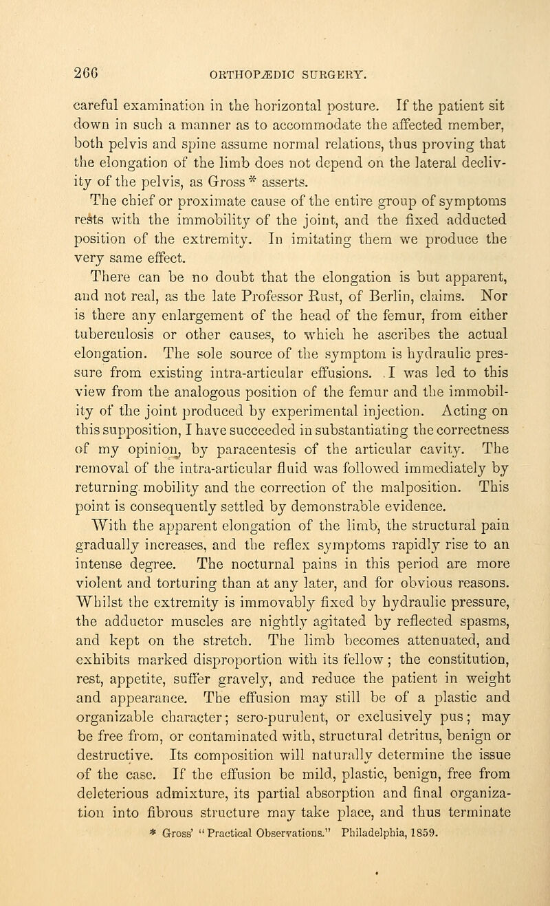 careful examination in the horizontal posture. If the patient sit down in such a manner as to accommodate the affected member, both pelvis and spine assume normal relations, thus proving that the elongation of the limb does not depend on the lateral decliv- ity of the pelvis, as Gross * asserts. The chief or proximate cause of the entire group of symptoms rests with the immobility of the joint, and the fixed adducted position of the extremity. In imitating them we produce the very same effect. There can be no doubt that the elongation is but apparent, and not real, as the late Professor Rust, of Berlin, claims. Nor is there any enlargement of the head of the femur, from either tuberculosis or other causes, to which he ascribes the actual elongation. The sole source of the symptom is hydraulic pres- sure from existing intra-articular effusions. . I was led to this view from the analogous position of the femur and the immobil- ity of the joint produced D37 experimental injection. Acting on this supposition, I have succeeded in substantiating the correctness of my opinion, by paracentesis of the articular cavity. The removal of the intra-articular fluid was followed immediately by returning, mobility and the correction of the malposition. This point is consequently settled by demonstrable evidence. With the apparent elongation of the limb, the structural pain gradually increases, and the reflex symptoms rapidly rise to an intense degree. The nocturnal pains in this period are more violent and torturing than at any later, and for obvious reasons. Whilst the extremity is immovably fixed by hydraulic pressure, the adductor muscles are nightly agitated by reflected spasms, and kept on the stretch. The limb becomes attenuated, and exhibits marked disproportion with its fellow ; the constitution, rest, appetite, suffer gravely, and reduce the patient in weight and appearance. The effusion may still be of a plastic and organizable character; sero-purulent, or exclusively pus; may be free from, or contaminated with, structural detritus, benign or destructive. Its composition will naturally determine the issue of the case. If the effusion be mild, plastic, benign, free from deleterious admixture, its partial absorption and final organiza- tion into fibrous structure may take place, and thus terminate * Gross'  Practical Observations. Philadelphia, 1859.